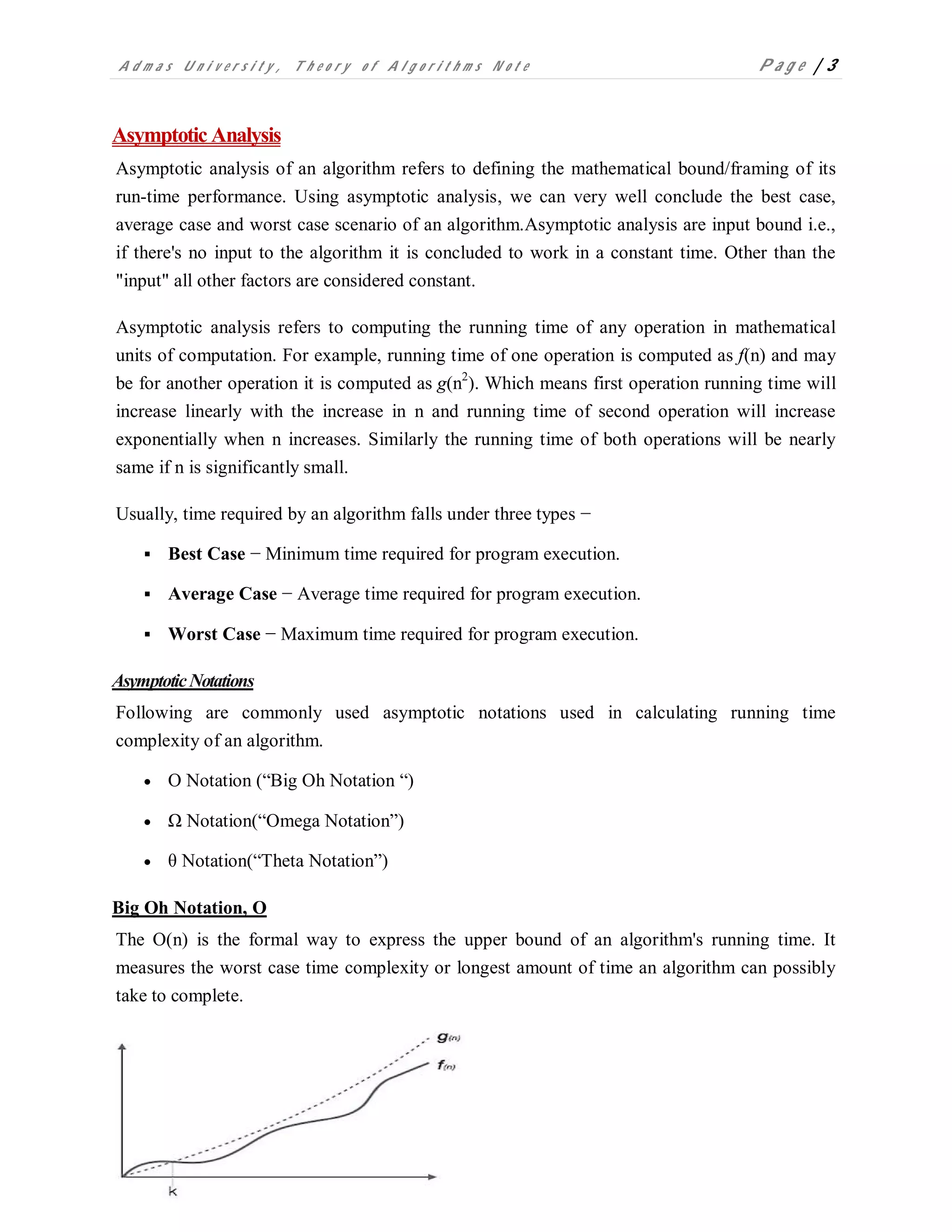 A d m a s U n i v e r s i t y , T h e o r y o f A l g o r i t h m s N o t e P a g e | 3
Asymptotic Analysis
Asymptotic analysis of an algorithm refers to defining the mathematical bound/framing of its
run-time performance. Using asymptotic analysis, we can very well conclude the best case,
average case and worst case scenario of an algorithm.Asymptotic analysis are input bound i.e.,
if there's no input to the algorithm it is concluded to work in a constant time. Other than the
"input" all other factors are considered constant.
Asymptotic analysis refers to computing the running time of any operation in mathematical
units of computation. For example, running time of one operation is computed as f(n) and may
be for another operation it is computed as g(n2
). Which means first operation running time will
increase linearly with the increase in n and running time of second operation will increase
exponentially when n increases. Similarly the running time of both operations will be nearly
same if n is significantly small.
Usually, time required by an algorithm falls under three types −
 Best Case − Minimum time required for program execution.
 Average Case − Average time required for program execution.
 Worst Case − Maximum time required for program execution.
AsymptoticNotations
Following are commonly used asymptotic notations used in calculating running time
complexity of an algorithm.
 Ο Notation (“Big Oh Notation “)
 Ω Notation(“Omega Notation”)
 θ Notation(“Theta Notation”)
Big Oh Notation, Ο
The Ο(n) is the formal way to express the upper bound of an algorithm's running time. It
measures the worst case time complexity or longest amount of time an algorithm can possibly
take to complete.
 