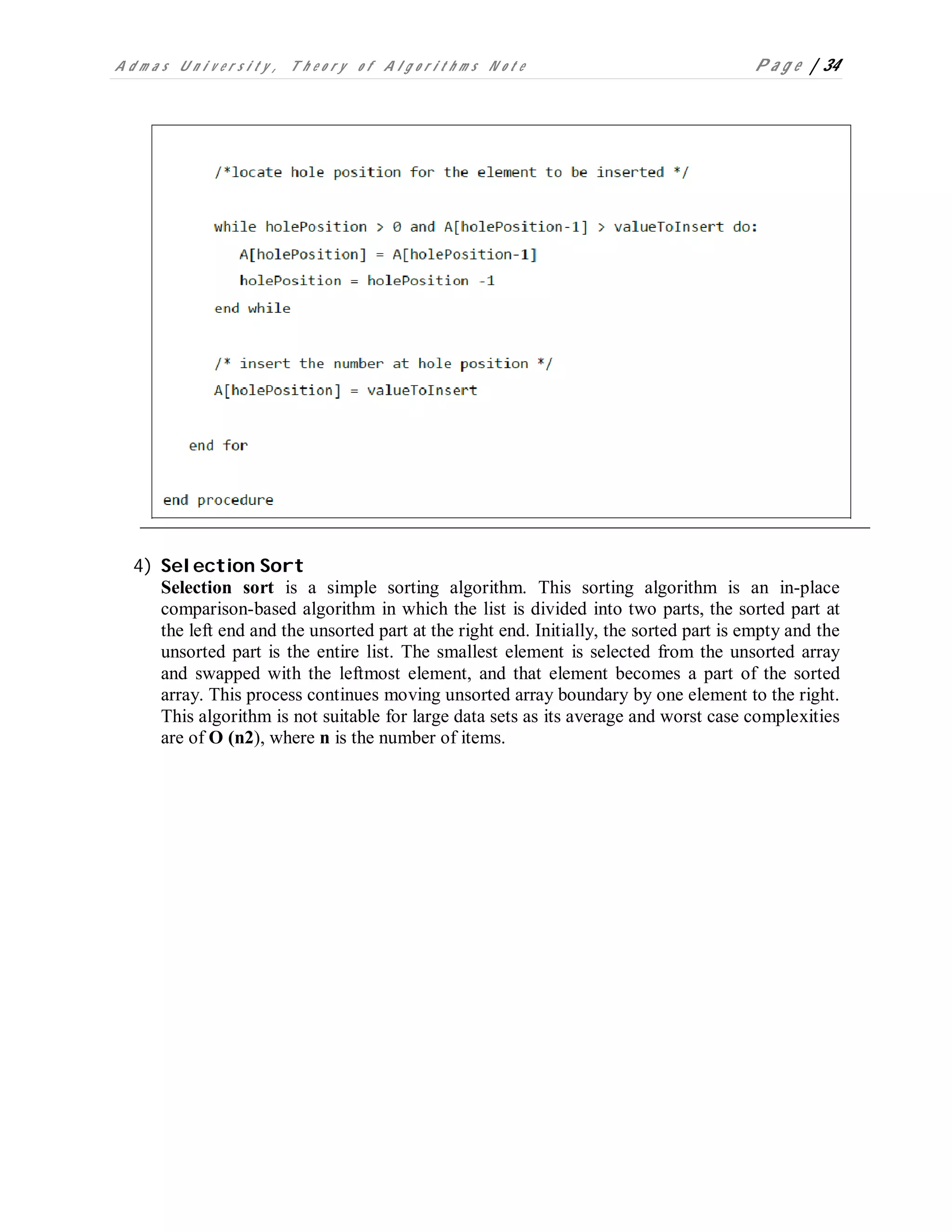 A d m a s U n i v e r s i t y , T h e o r y o f A l g o r i t h m s N o t e P a g e | 34
4) Selection Sort
Selection sort is a simple sorting algorithm. This sorting algorithm is an in-place
comparison-based algorithm in which the list is divided into two parts, the sorted part at
the left end and the unsorted part at the right end. Initially, the sorted part is empty and the
unsorted part is the entire list. The smallest element is selected from the unsorted array
and swapped with the leftmost element, and that element becomes a part of the sorted
array. This process continues moving unsorted array boundary by one element to the right.
This algorithm is not suitable for large data sets as its average and worst case complexities
are of O (n2), where n is the number of items.
 