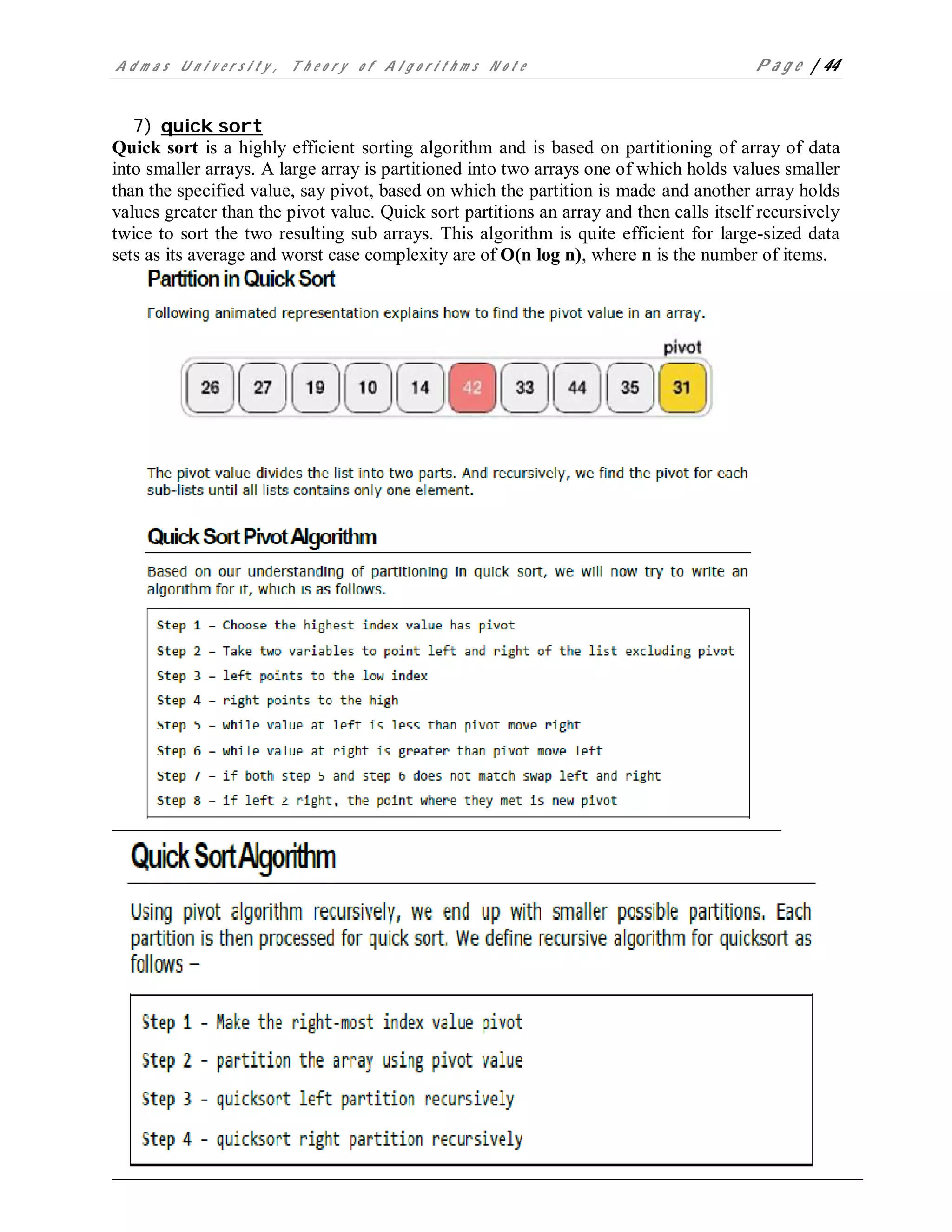 A d m a s U n i v e r s i t y , T h e o r y o f A l g o r i t h m s N o t e P a g e | 44
7) quick sort
Quick sort is a highly efficient sorting algorithm and is based on partitioning of array of data
into smaller arrays. A large array is partitioned into two arrays one of which holds values smaller
than the specified value, say pivot, based on which the partition is made and another array holds
values greater than the pivot value. Quick sort partitions an array and then calls itself recursively
twice to sort the two resulting sub arrays. This algorithm is quite efficient for large-sized data
sets as its average and worst case complexity are of O(n log n), where n is the number of items.
 