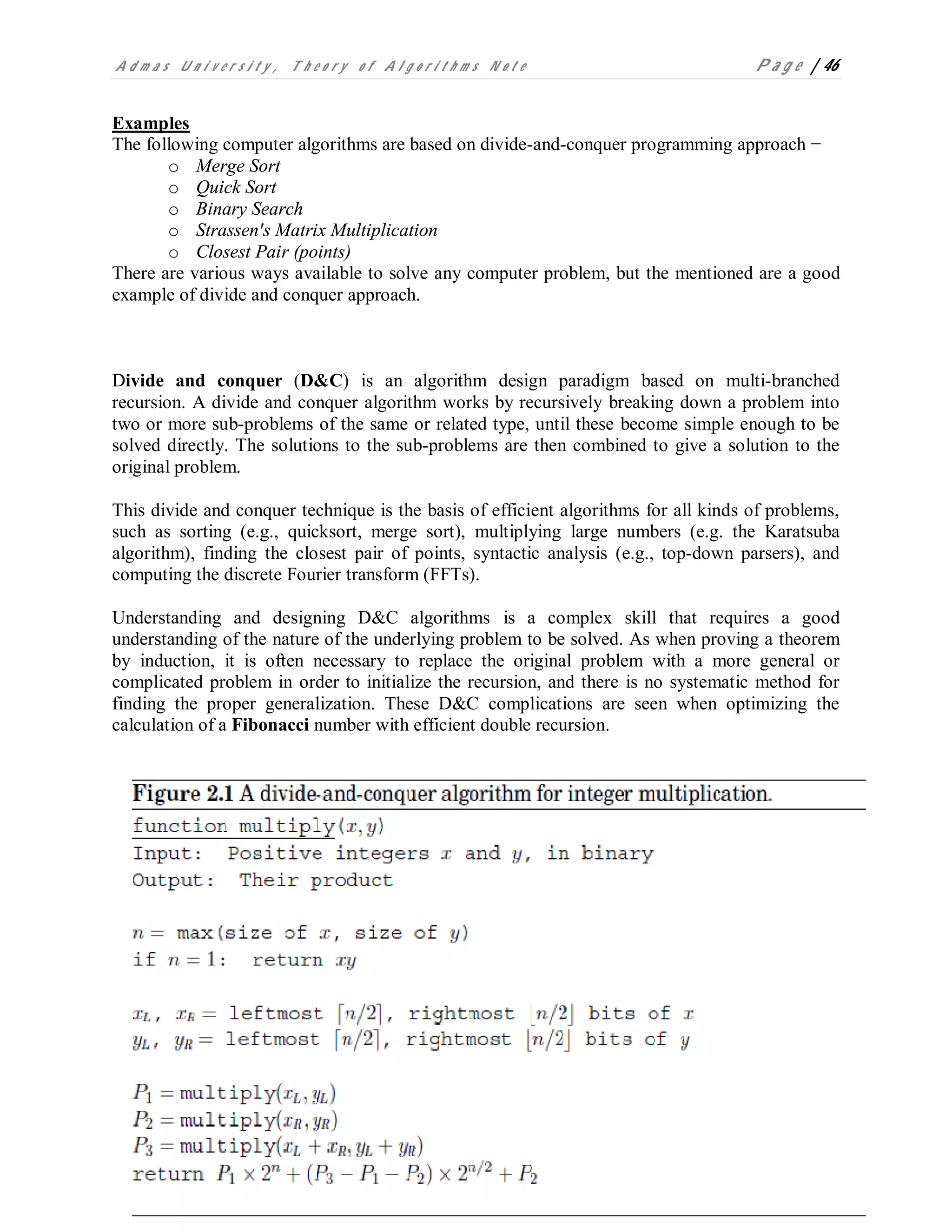 A d m a s U n i v e r s i t y , T h e o r y o f A l g o r i t h m s N o t e P a g e | 46
Examples
The following computer algorithms are based on divide-and-conquer programming approach −
o Merge Sort
o Quick Sort
o Binary Search
o Strassen's Matrix Multiplication
o Closest Pair (points)
There are various ways available to solve any computer problem, but the mentioned are a good
example of divide and conquer approach.
Divide and conquer (D&C) is an algorithm design paradigm based on multi-branched
recursion. A divide and conquer algorithm works by recursively breaking down a problem into
two or more sub-problems of the same or related type, until these become simple enough to be
solved directly. The solutions to the sub-problems are then combined to give a solution to the
original problem.
This divide and conquer technique is the basis of efficient algorithms for all kinds of problems,
such as sorting (e.g., quicksort, merge sort), multiplying large numbers (e.g. the Karatsuba
algorithm), finding the closest pair of points, syntactic analysis (e.g., top-down parsers), and
computing the discrete Fourier transform (FFTs).
Understanding and designing D&C algorithms is a complex skill that requires a good
understanding of the nature of the underlying problem to be solved. As when proving a theorem
by induction, it is often necessary to replace the original problem with a more general or
complicated problem in order to initialize the recursion, and there is no systematic method for
finding the proper generalization. These D&C complications are seen when optimizing the
calculation of a Fibonacci number with efficient double recursion.
 