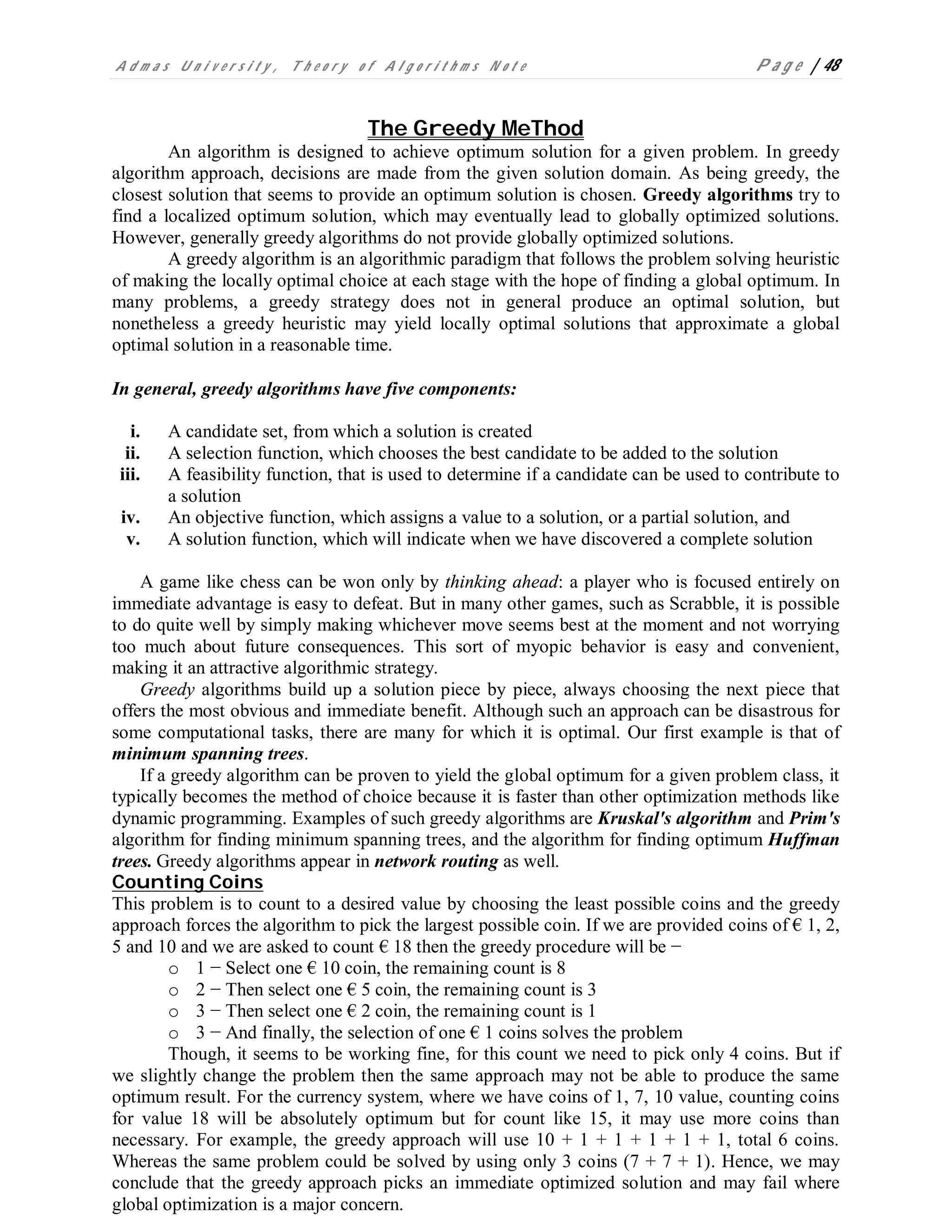 A d m a s U n i v e r s i t y , T h e o r y o f A l g o r i t h m s N o t e P a g e | 48
The Greedy MeThod
An algorithm is designed to achieve optimum solution for a given problem. In greedy
algorithm approach, decisions are made from the given solution domain. As being greedy, the
closest solution that seems to provide an optimum solution is chosen. Greedy algorithms try to
find a localized optimum solution, which may eventually lead to globally optimized solutions.
However, generally greedy algorithms do not provide globally optimized solutions.
A greedy algorithm is an algorithmic paradigm that follows the problem solving heuristic
of making the locally optimal choice at each stage with the hope of finding a global optimum. In
many problems, a greedy strategy does not in general produce an optimal solution, but
nonetheless a greedy heuristic may yield locally optimal solutions that approximate a global
optimal solution in a reasonable time.
In general, greedy algorithms have five components:
i. A candidate set, from which a solution is created
ii. A selection function, which chooses the best candidate to be added to the solution
iii. A feasibility function, that is used to determine if a candidate can be used to contribute to
a solution
iv. An objective function, which assigns a value to a solution, or a partial solution, and
v. A solution function, which will indicate when we have discovered a complete solution
A game like chess can be won only by thinking ahead: a player who is focused entirely on
immediate advantage is easy to defeat. But in many other games, such as Scrabble, it is possible
to do quite well by simply making whichever move seems best at the moment and not worrying
too much about future consequences. This sort of myopic behavior is easy and convenient,
making it an attractive algorithmic strategy.
Greedy algorithms build up a solution piece by piece, always choosing the next piece that
offers the most obvious and immediate benefit. Although such an approach can be disastrous for
some computational tasks, there are many for which it is optimal. Our first example is that of
minimum spanning trees.
If a greedy algorithm can be proven to yield the global optimum for a given problem class, it
typically becomes the method of choice because it is faster than other optimization methods like
dynamic programming. Examples of such greedy algorithms are Kruskal's algorithm and Prim's
algorithm for finding minimum spanning trees, and the algorithm for finding optimum Huffman
trees. Greedy algorithms appear in network routing as well.
Counting Coins
This problem is to count to a desired value by choosing the least possible coins and the greedy
approach forces the algorithm to pick the largest possible coin. If we are provided coins of € 1, 2,
5 and 10 and we are asked to count € 18 then the greedy procedure will be −
o 1 − Select one € 10 coin, the remaining count is 8
o 2 − Then select one € 5 coin, the remaining count is 3
o 3 − Then select one € 2 coin, the remaining count is 1
o 3 − And finally, the selection of one € 1 coins solves the problem
Though, it seems to be working fine, for this count we need to pick only 4 coins. But if
we slightly change the problem then the same approach may not be able to produce the same
optimum result. For the currency system, where we have coins of 1, 7, 10 value, counting coins
for value 18 will be absolutely optimum but for count like 15, it may use more coins than
necessary. For example, the greedy approach will use 10 + 1 + 1 + 1 + 1 + 1, total 6 coins.
Whereas the same problem could be solved by using only 3 coins (7 + 7 + 1). Hence, we may
conclude that the greedy approach picks an immediate optimized solution and may fail where
global optimization is a major concern.
 