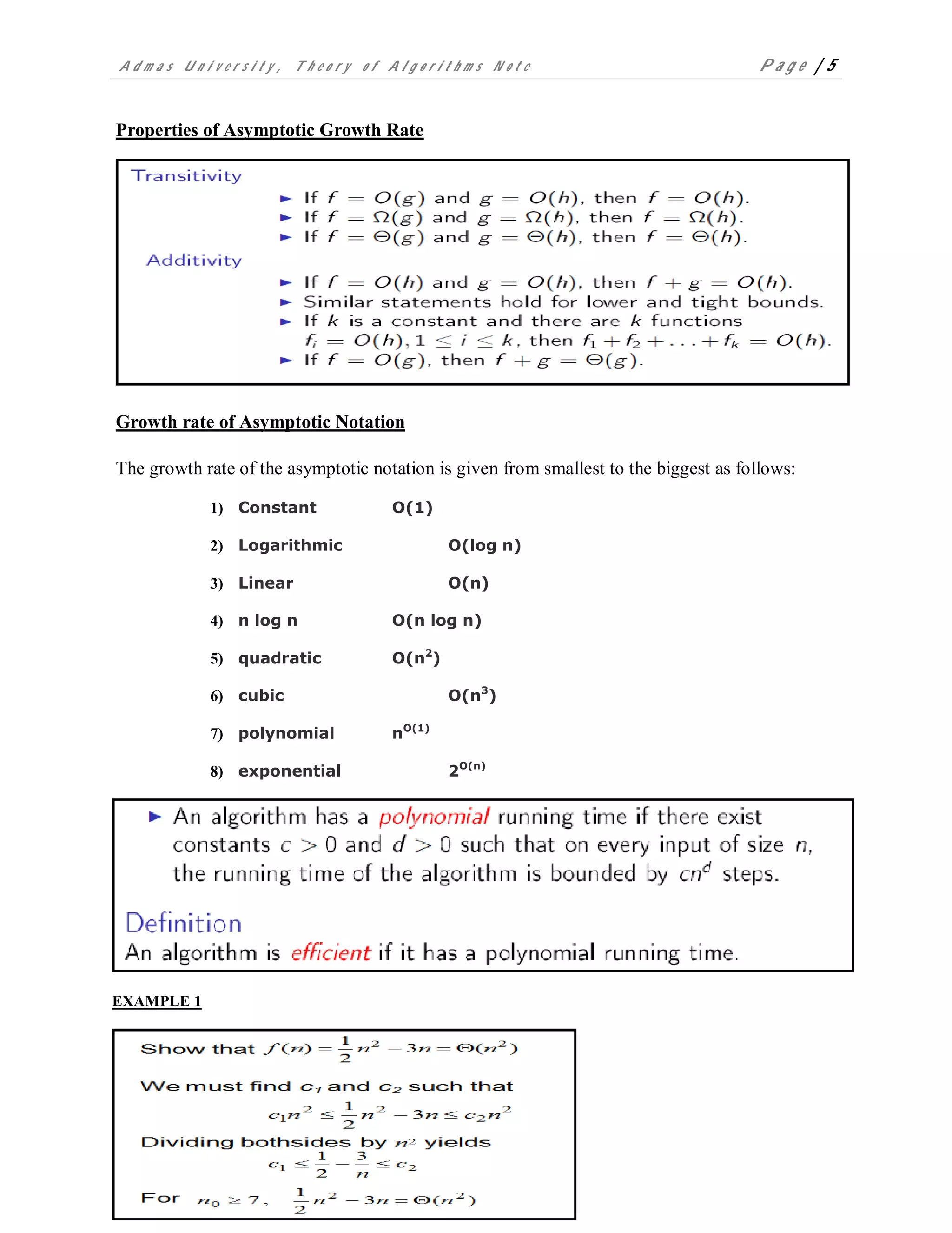 A d m a s U n i v e r s i t y , T h e o r y o f A l g o r i t h m s N o t e P a g e | 5
Properties of Asymptotic Growth Rate
Growth rate of Asymptotic Notation
The growth rate of the asymptotic notation is given from smallest to the biggest as follows:
1) Constant Ο(1)
2) Logarithmic Ο(log n)
3) Linear Ο(n)
4) n log n Ο(n log n)
5) quadratic Ο(n2
)
6) cubic Ο(n3
)
7) polynomial nΟ(1)
8) exponential 2Ο(n)
EXAMPLE 1
 