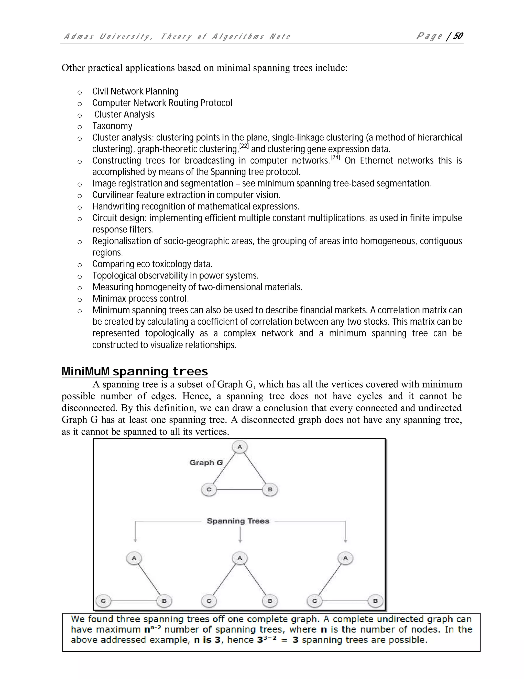 A d m a s U n i v e r s i t y , T h e o r y o f A l g o r i t h m s N o t e P a g e | 50
Other practical applications based on minimal spanning trees include:
o Civil Network Planning
o Computer Network Routing Protocol
o Cluster Analysis
o Taxonomy
o Cluster analysis: clustering points in the plane, single-linkage clustering (a method of hierarchical
clustering), graph-theoretic clustering,[22]
and clustering gene expression data.
o Constructing trees for broadcasting in computer networks.[24]
On Ethernet networks this is
accomplished by means of the Spanning tree protocol.
o Image registration and segmentation – see minimum spanning tree-based segmentation.
o Curvilinear feature extraction in computer vision.
o Handwriting recognition of mathematical expressions.
o Circuit design: implementing efficient multiple constant multiplications, as used in finite impulse
response filters.
o Regionalisation of socio-geographic areas, the grouping of areas into homogeneous, contiguous
regions.
o Comparing eco toxicology data.
o Topological observability in power systems.
o Measuring homogeneity of two-dimensional materials.
o Minimax process control.
o Minimum spanning trees can also be used to describe financial markets. A correlation matrix can
be created by calculating a coefficient of correlation between any two stocks. This matrix can be
represented topologically as a complex network and a minimum spanning tree can be
constructed to visualize relationships.
MiniMuM spanning trees
A spanning tree is a subset of Graph G, which has all the vertices covered with minimum
possible number of edges. Hence, a spanning tree does not have cycles and it cannot be
disconnected. By this definition, we can draw a conclusion that every connected and undirected
Graph G has at least one spanning tree. A disconnected graph does not have any spanning tree,
as it cannot be spanned to all its vertices.
 