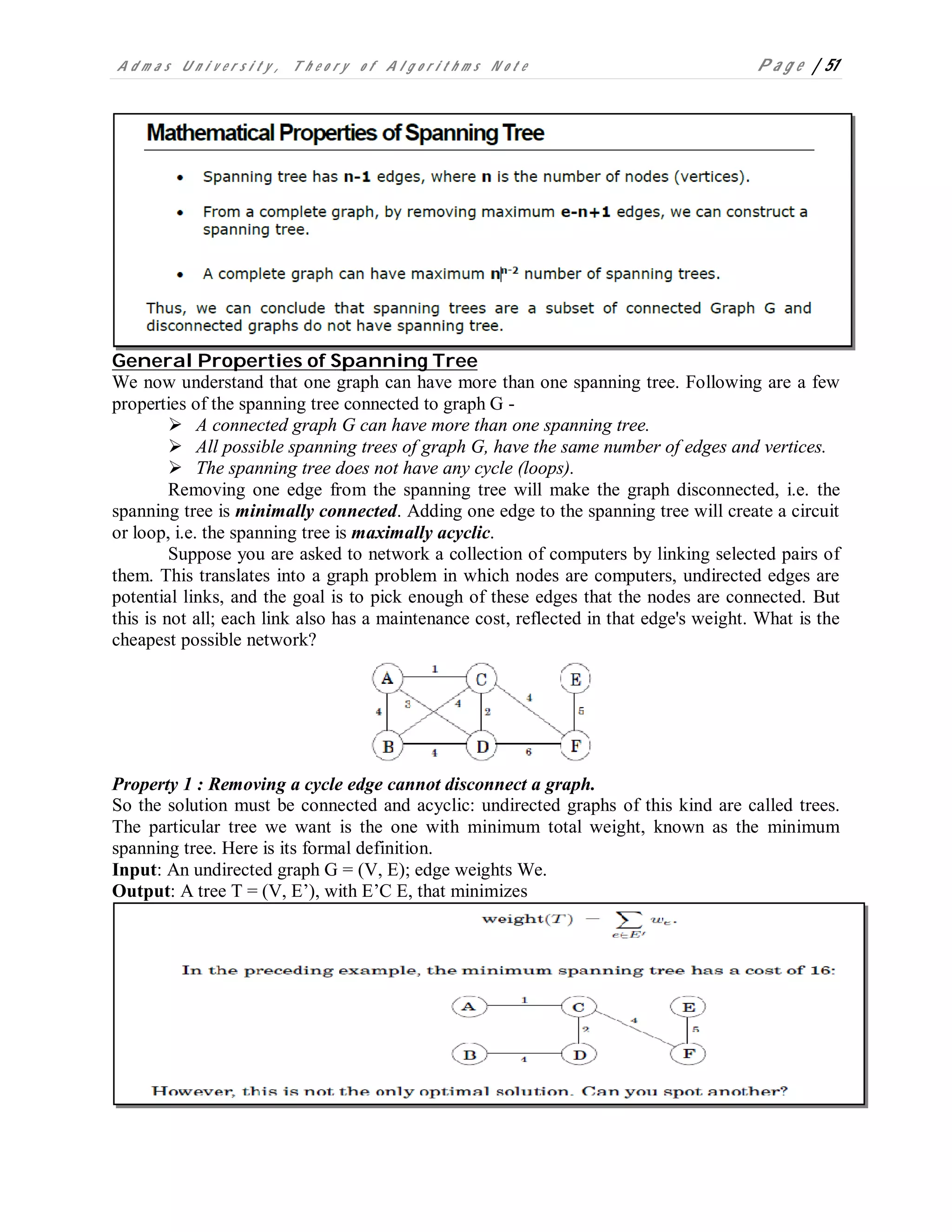 A d m a s U n i v e r s i t y , T h e o r y o f A l g o r i t h m s N o t e P a g e | 51
General Properties of Spanning Tree
We now understand that one graph can have more than one spanning tree. Following are a few
properties of the spanning tree connected to graph G -
 A connected graph G can have more than one spanning tree.
 All possible spanning trees of graph G, have the same number of edges and vertices.
 The spanning tree does not have any cycle (loops).
Removing one edge from the spanning tree will make the graph disconnected, i.e. the
spanning tree is minimally connected. Adding one edge to the spanning tree will create a circuit
or loop, i.e. the spanning tree is maximally acyclic.
Suppose you are asked to network a collection of computers by linking selected pairs of
them. This translates into a graph problem in which nodes are computers, undirected edges are
potential links, and the goal is to pick enough of these edges that the nodes are connected. But
this is not all; each link also has a maintenance cost, reflected in that edge's weight. What is the
cheapest possible network?
Property 1 : Removing a cycle edge cannot disconnect a graph.
So the solution must be connected and acyclic: undirected graphs of this kind are called trees.
The particular tree we want is the one with minimum total weight, known as the minimum
spanning tree. Here is its formal definition.
Input: An undirected graph G = (V, E); edge weights We.
Output: A tree T = (V, E’), with E’C E, that minimizes
 
