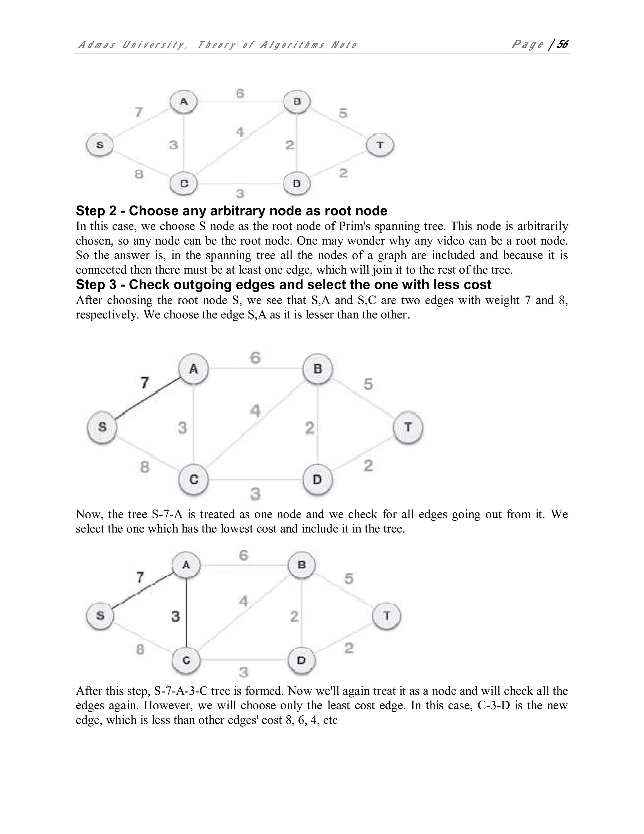 A d m a s U n i v e r s i t y , T h e o r y o f A l g o r i t h m s N o t e P a g e | 56
Step 2 - Choose any arbitrary node as root node
In this case, we choose S node as the root node of Prim's spanning tree. This node is arbitrarily
chosen, so any node can be the root node. One may wonder why any video can be a root node.
So the answer is, in the spanning tree all the nodes of a graph are included and because it is
connected then there must be at least one edge, which will join it to the rest of the tree.
Step 3 - Check outgoing edges and select the one with less cost
After choosing the root node S, we see that S,A and S,C are two edges with weight 7 and 8,
respectively. We choose the edge S,A as it is lesser than the other.
Now, the tree S-7-A is treated as one node and we check for all edges going out from it. We
select the one which has the lowest cost and include it in the tree.
After this step, S-7-A-3-C tree is formed. Now we'll again treat it as a node and will check all the
edges again. However, we will choose only the least cost edge. In this case, C-3-D is the new
edge, which is less than other edges' cost 8, 6, 4, etc
 
