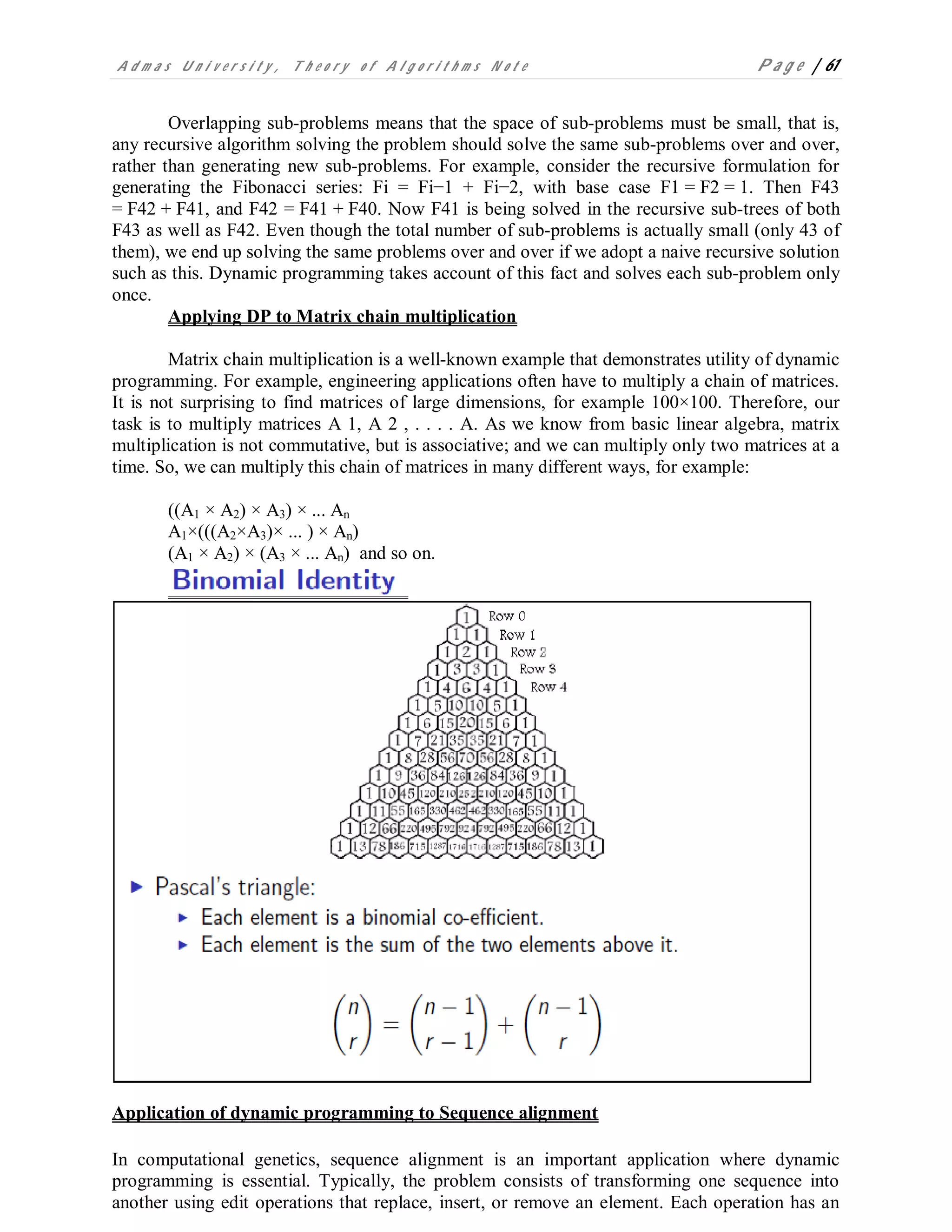 A d m a s U n i v e r s i t y , T h e o r y o f A l g o r i t h m s N o t e P a g e | 61
Overlapping sub-problems means that the space of sub-problems must be small, that is,
any recursive algorithm solving the problem should solve the same sub-problems over and over,
rather than generating new sub-problems. For example, consider the recursive formulation for
generating the Fibonacci series: Fi = Fi−1 + Fi−2, with base case F1 = F2 = 1. Then F43
= F42 + F41, and F42 = F41 + F40. Now F41 is being solved in the recursive sub-trees of both
F43 as well as F42. Even though the total number of sub-problems is actually small (only 43 of
them), we end up solving the same problems over and over if we adopt a naive recursive solution
such as this. Dynamic programming takes account of this fact and solves each sub-problem only
once.
Applying DP to Matrix chain multiplication
Matrix chain multiplication is a well-known example that demonstrates utility of dynamic
programming. For example, engineering applications often have to multiply a chain of matrices.
It is not surprising to find matrices of large dimensions, for example 100×100. Therefore, our
task is to multiply matrices A 1, A 2 , . . . . A. As we know from basic linear algebra, matrix
multiplication is not commutative, but is associative; and we can multiply only two matrices at a
time. So, we can multiply this chain of matrices in many different ways, for example:
((A1 × A2) × A3) × ... An
A1×(((A2×A3)× ... ) × An)
(A1 × A2) × (A3 × ... An) and so on.
Application of dynamic programming to Sequence alignment
In computational genetics, sequence alignment is an important application where dynamic
programming is essential. Typically, the problem consists of transforming one sequence into
another using edit operations that replace, insert, or remove an element. Each operation has an
 