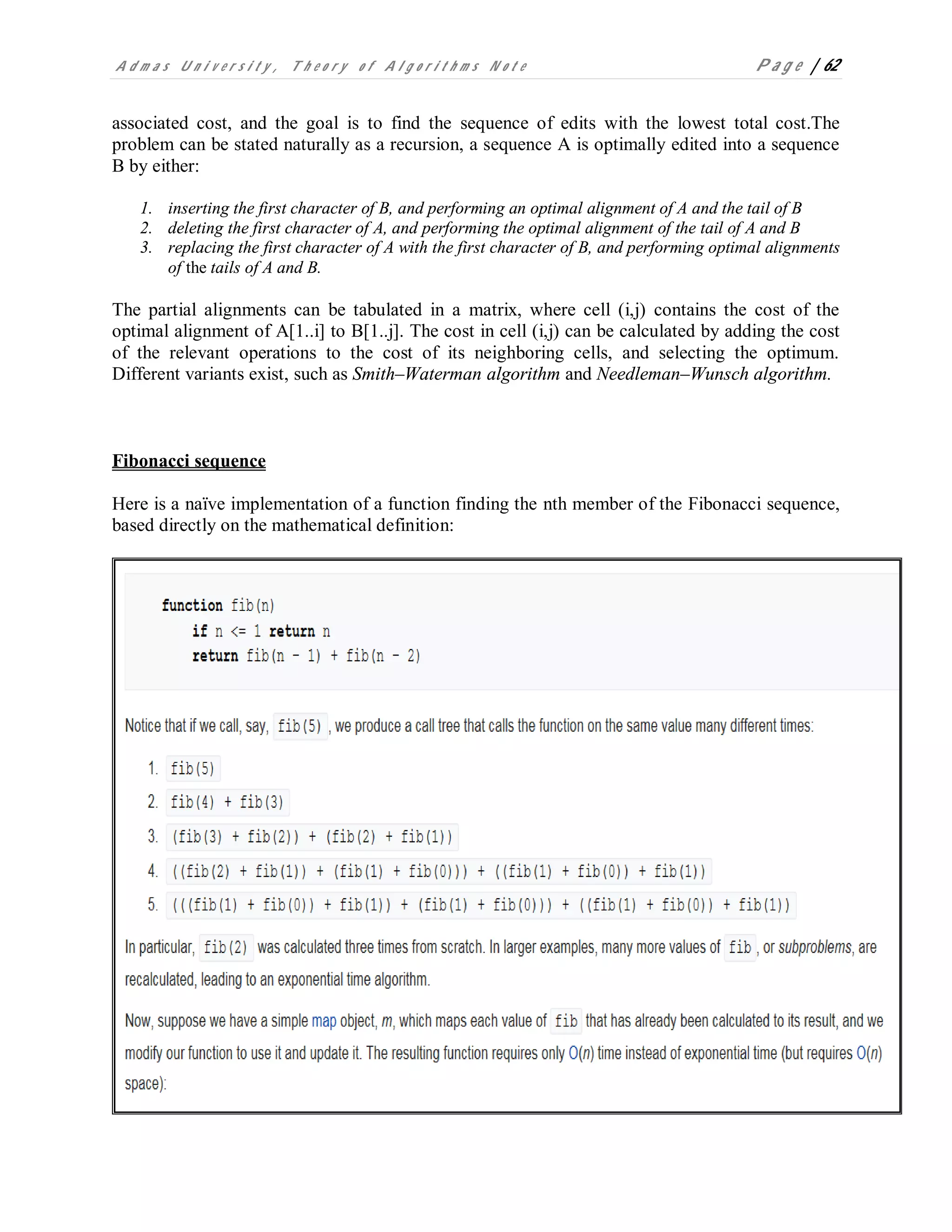 A d m a s U n i v e r s i t y , T h e o r y o f A l g o r i t h m s N o t e P a g e | 62
associated cost, and the goal is to find the sequence of edits with the lowest total cost.The
problem can be stated naturally as a recursion, a sequence A is optimally edited into a sequence
B by either:
1. inserting the first character of B, and performing an optimal alignment of A and the tail of B
2. deleting the first character of A, and performing the optimal alignment of the tail of A and B
3. replacing the first character of A with the first character of B, and performing optimal alignments
of the tails of A and B.
The partial alignments can be tabulated in a matrix, where cell (i,j) contains the cost of the
optimal alignment of A[1..i] to B[1..j]. The cost in cell (i,j) can be calculated by adding the cost
of the relevant operations to the cost of its neighboring cells, and selecting the optimum.
Different variants exist, such as Smith–Waterman algorithm and Needleman–Wunsch algorithm.
Fibonacci sequence
Here is a naïve implementation of a function finding the nth member of the Fibonacci sequence,
based directly on the mathematical definition:
 
