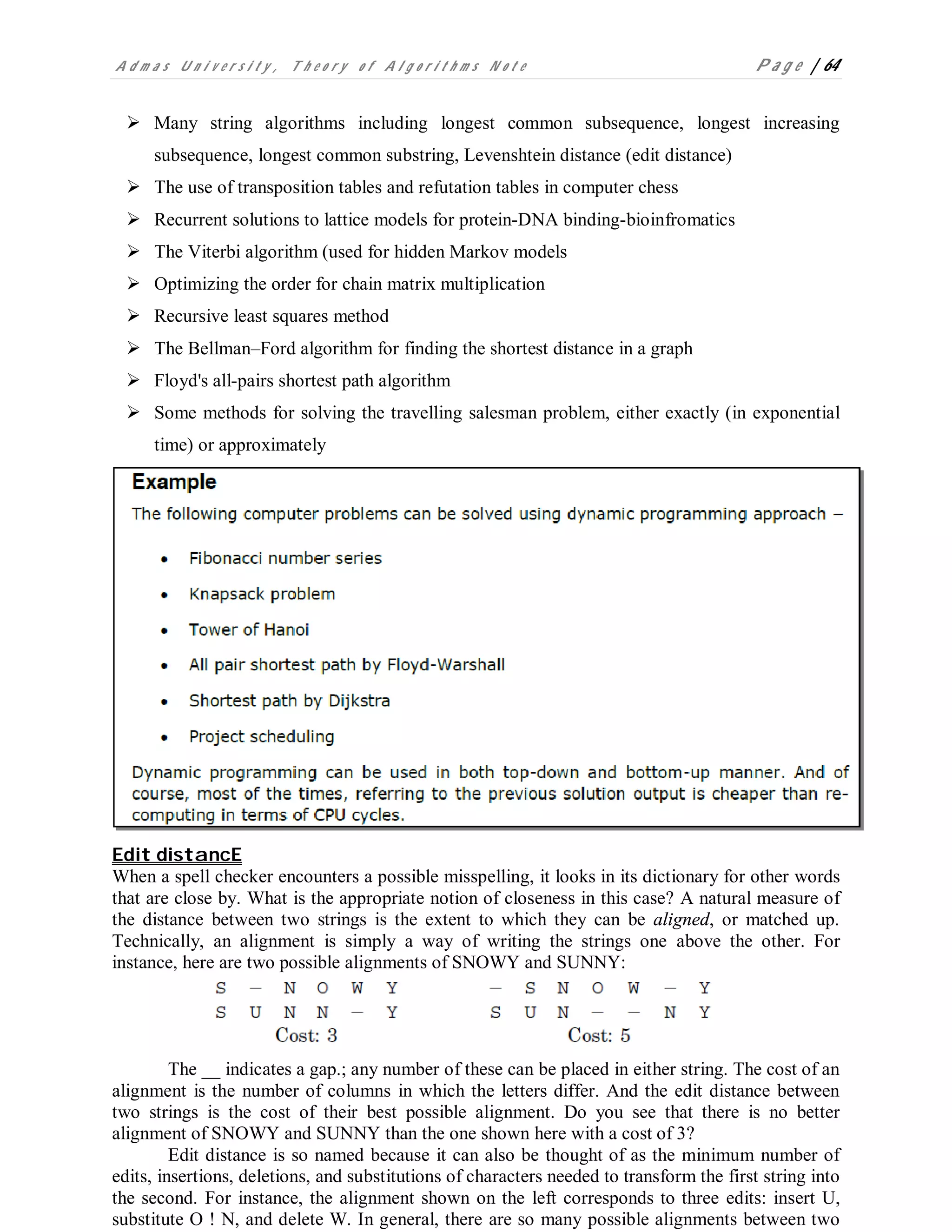 A d m a s U n i v e r s i t y , T h e o r y o f A l g o r i t h m s N o t e P a g e | 64
 Many string algorithms including longest common subsequence, longest increasing
subsequence, longest common substring, Levenshtein distance (edit distance)
 The use of transposition tables and refutation tables in computer chess
 Recurrent solutions to lattice models for protein-DNA binding-bioinfromatics
 The Viterbi algorithm (used for hidden Markov models
 Optimizing the order for chain matrix multiplication
 Recursive least squares method
 The Bellman–Ford algorithm for finding the shortest distance in a graph
 Floyd's all-pairs shortest path algorithm
 Some methods for solving the travelling salesman problem, either exactly (in exponential
time) or approximately
Edit distancE
When a spell checker encounters a possible misspelling, it looks in its dictionary for other words
that are close by. What is the appropriate notion of closeness in this case? A natural measure of
the distance between two strings is the extent to which they can be aligned, or matched up.
Technically, an alignment is simply a way of writing the strings one above the other. For
instance, here are two possible alignments of SNOWY and SUNNY:
The __ indicates a gap.; any number of these can be placed in either string. The cost of an
alignment is the number of columns in which the letters differ. And the edit distance between
two strings is the cost of their best possible alignment. Do you see that there is no better
alignment of SNOWY and SUNNY than the one shown here with a cost of 3?
Edit distance is so named because it can also be thought of as the minimum number of
edits, insertions, deletions, and substitutions of characters needed to transform the first string into
the second. For instance, the alignment shown on the left corresponds to three edits: insert U,
substitute O ! N, and delete W. In general, there are so many possible alignments between two
 