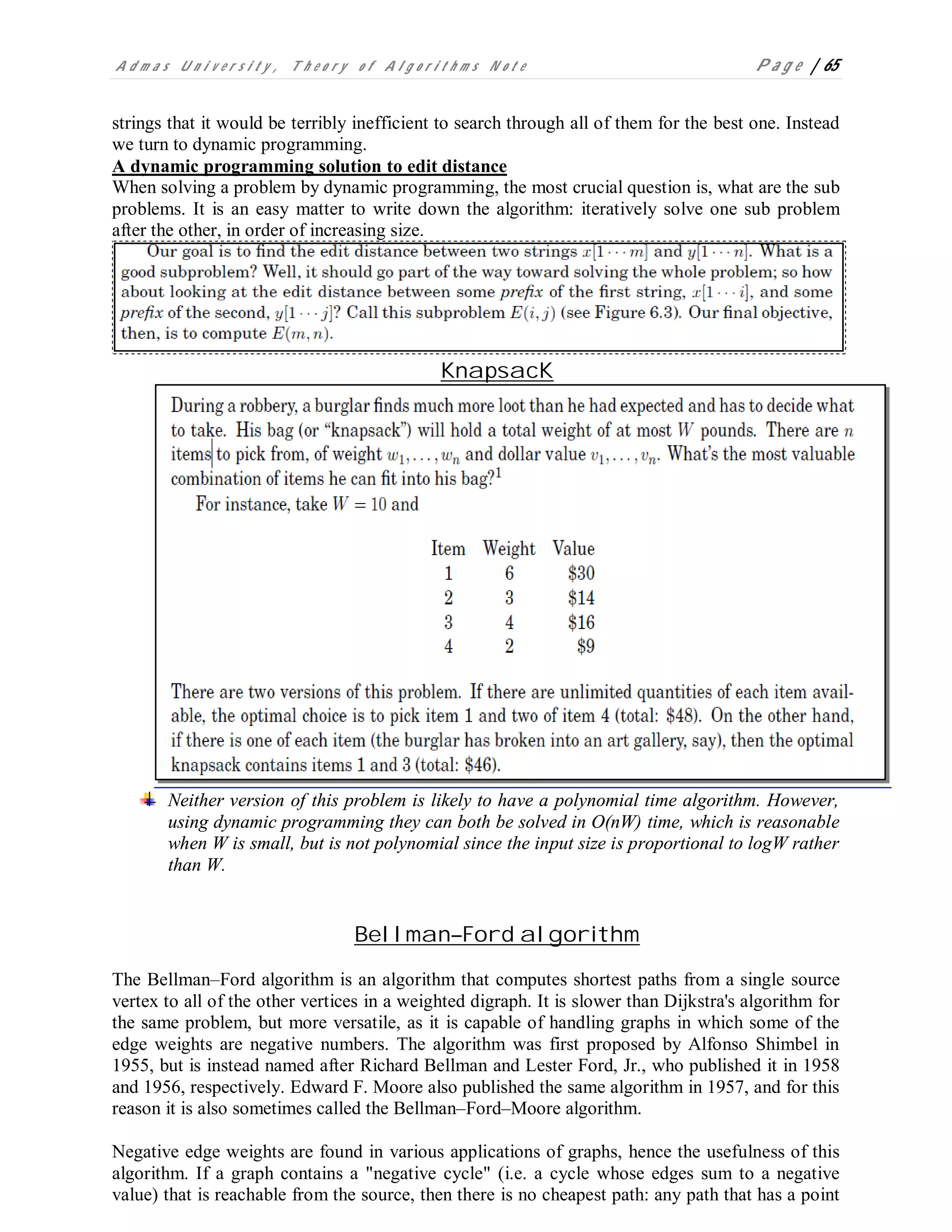 A d m a s U n i v e r s i t y , T h e o r y o f A l g o r i t h m s N o t e P a g e | 65
strings that it would be terribly inefficient to search through all of them for the best one. Instead
we turn to dynamic programming.
A dynamic programming solution to edit distance
When solving a problem by dynamic programming, the most crucial question is, what are the sub
problems. It is an easy matter to write down the algorithm: iteratively solve one sub problem
after the other, in order of increasing size.
KnapsacK
Neither version of this problem is likely to have a polynomial time algorithm. However,
using dynamic programming they can both be solved in O(nW) time, which is reasonable
when W is small, but is not polynomial since the input size is proportional to logW rather
than W.
Bellman–Ford algorithm
The Bellman–Ford algorithm is an algorithm that computes shortest paths from a single source
vertex to all of the other vertices in a weighted digraph. It is slower than Dijkstra's algorithm for
the same problem, but more versatile, as it is capable of handling graphs in which some of the
edge weights are negative numbers. The algorithm was first proposed by Alfonso Shimbel in
1955, but is instead named after Richard Bellman and Lester Ford, Jr., who published it in 1958
and 1956, respectively. Edward F. Moore also published the same algorithm in 1957, and for this
reason it is also sometimes called the Bellman–Ford–Moore algorithm.
Negative edge weights are found in various applications of graphs, hence the usefulness of this
algorithm. If a graph contains a "negative cycle" (i.e. a cycle whose edges sum to a negative
value) that is reachable from the source, then there is no cheapest path: any path that has a point
 