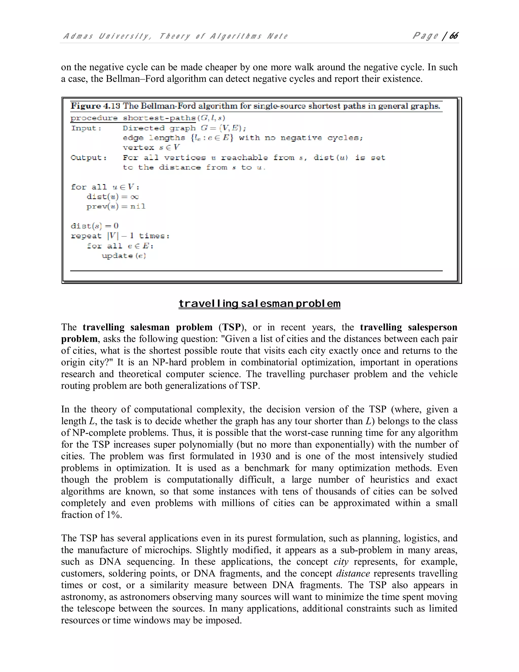 A d m a s U n i v e r s i t y , T h e o r y o f A l g o r i t h m s N o t e P a g e | 66
on the negative cycle can be made cheaper by one more walk around the negative cycle. In such
a case, the Bellman–Ford algorithm can detect negative cycles and report their existence.
travelling salesman problem
The travelling salesman problem (TSP), or in recent years, the travelling salesperson
problem, asks the following question: "Given a list of cities and the distances between each pair
of cities, what is the shortest possible route that visits each city exactly once and returns to the
origin city?" It is an NP-hard problem in combinatorial optimization, important in operations
research and theoretical computer science. The travelling purchaser problem and the vehicle
routing problem are both generalizations of TSP.
In the theory of computational complexity, the decision version of the TSP (where, given a
length L, the task is to decide whether the graph has any tour shorter than L) belongs to the class
of NP-complete problems. Thus, it is possible that the worst-case running time for any algorithm
for the TSP increases super polynomially (but no more than exponentially) with the number of
cities. The problem was first formulated in 1930 and is one of the most intensively studied
problems in optimization. It is used as a benchmark for many optimization methods. Even
though the problem is computationally difficult, a large number of heuristics and exact
algorithms are known, so that some instances with tens of thousands of cities can be solved
completely and even problems with millions of cities can be approximated within a small
fraction of 1%.
The TSP has several applications even in its purest formulation, such as planning, logistics, and
the manufacture of microchips. Slightly modified, it appears as a sub-problem in many areas,
such as DNA sequencing. In these applications, the concept city represents, for example,
customers, soldering points, or DNA fragments, and the concept distance represents travelling
times or cost, or a similarity measure between DNA fragments. The TSP also appears in
astronomy, as astronomers observing many sources will want to minimize the time spent moving
the telescope between the sources. In many applications, additional constraints such as limited
resources or time windows may be imposed.
 