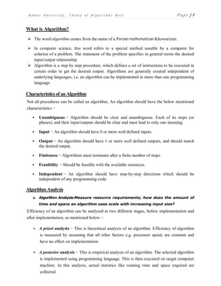 A d m a s U n i v e r s i t y , T h e o r y o f A l g o r i t h m s N o t e P a g e | 1
What is Algorithm?
 The word algorithm comes from the name of a Persian mathematician Khowarizmi.
 In computer science, this word refers to a special method useable by a computer for
solution of a problem. The statement of the problem specifies in general terms the desired
input/output relationship.
 Algorithm is a step by step procedure, which defines a set of instructions to be executed in
certain order to get the desired output. Algorithms are generally created independent of
underlying languages, i.e. an algorithm can be implemented in more than one programming
language.
Characteristics of anAlgorithm
Not all procedures can be called an algorithm. An algorithm should have the below mentioned
characteristics −
 Unambiguous − Algorithm should be clear and unambiguous. Each of its steps (or
phases), and their input/outputs should be clear and must lead to only one meaning.
 Input − An algorithm should have 0 or more well defined inputs.
 Output − An algorithm should have 1 or more well defined outputs, and should match
the desired output.
 Finiteness − Algorithms must terminate after a finite number of steps.
 Feasibility − Should be feasible with the available resources.
 Independent − An algorithm should have step-by-step directions which should be
independent of any programming code.
Algorithm Analysis
Algorithm Analysis-Measure resource requirements; how does the amount of
time and space an algorithm uses scale with increasing input size?
Efficiency of an algorithm can be analyzed at two different stages, before implementation and
after implementation, as mentioned below −
 A priori analysis − This is theoretical analysis of an algorithm. Efficiency of algorithm
is measured by assuming that all other factors e.g. processor speed, are constant and
have no effect on implementation.
 A posterior analysis − This is empirical analysis of an algorithm. The selected algorithm
is implemented using programming language. This is then executed on target computer
machine. In this analysis, actual statistics like running time and space required are
collected.
 