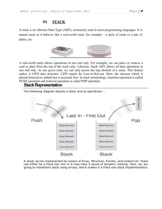 A d m a s U n i v e r s i t y , T h e o r y o f A l g o r i t h m s N o t e P a g e | 10
II) STACK
A stack is an Abstract Data Type (ADT), commonly used in most programming languages. It is
named stack as it behaves like a real-world stack, for example – a deck of cards or a pile of
plates, etc.
A real-world stack allows operations at one end only. For example, we can place or remove a
card or plate from the top of the stack only. Likewise, Stack ADT allows all data operations at
one end only. At any given time, we can only access the top element of a stack. This feature
makes it LIFO data structure. LIFO stands for Last-in-first-out. Here, the element which is
placed (inserted or added) last is accessed first. In stack terminology, insertion operation is called
PUSH operation and removal operation is called POP operation.
 