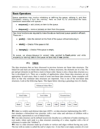 A d m a s U n i v e r s i t y , T h e o r y o f A l g o r i t h m s N o t e P a g e | 15
IV) TREE
The data structures that we have discussed in previous lectures are linear data structures. The
linked list and stack are linear data structures. In these structures, the elements are in a line. We
put and get elements in and from a stack in linear order. Queue is also a linear data structure as a
line is developed in it. There are a number of applications where linear data structures are not
appropriate. In such cases, there is need of some non-linear data structure. Some examples will
show us that why nonlinear data structures are important. Tree is one of the non-linear data
structures. Look at the following figure. This figure below showing a genealogy tree of a family.
A tree is a widely used abstract data type (ADT)—or data structure implementing this ADT—
that simulates a hierarchical tree structure, with a root value and sub-trees of children with a
parent node, represented as a set of linked nodes.
A tree data structure can be defined recursively (locally) as a collection of nodes (starting at a
root node), where each node is a data structure consisting of a value, together with a list of
references to nodes (the "children").
A tree is a data structure made up of nodes or vertices and edges without having any cycle.
The tree with no nodes is called the null or empty tree. A tree that is not empty consists of a root
 