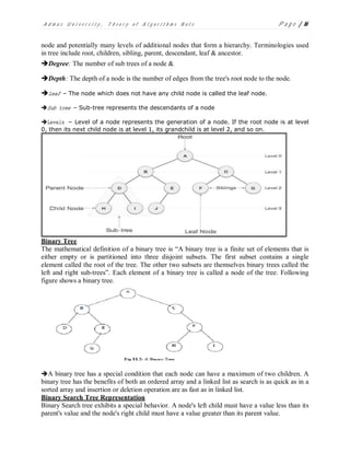 A d m a s U n i v e r s i t y , T h e o r y o f A l g o r i t h m s N o t e P a g e | 16
node and potentially many levels of additional nodes that form a hierarchy. Terminologies used
in tree include root, children, sibling, parent, descendant, leaf & ancestor.
Degree: The number of sub trees of a node &
Depth: The depth of a node is the number of edges from the tree's root node to the node.
Leaf – The node which does not have any child node is called the leaf node.
Sub tree – Sub-tree represents the descendants of a node
Levels − Level of a node represents the generation of a node. If the root node is at level
0, then its next child node is at level 1, its grandchild is at level 2, and so on.
Binary Tree
The mathematical definition of a binary tree is “A binary tree is a finite set of elements that is
either empty or is partitioned into three disjoint subsets. The first subset contains a single
element called the root of the tree. The other two subsets are themselves binary trees called the
left and right sub-trees”. Each element of a binary tree is called a node of the tree. Following
figure shows a binary tree.
A binary tree has a special condition that each node can have a maximum of two children. A
binary tree has the benefits of both an ordered array and a linked list as search is as quick as in a
sorted array and insertion or deletion operation are as fast as in linked list.
Binary Search Tree Representation
Binary Search tree exhibits a special behavior. A node's left child must have a value less than its
parent's value and the node's right child must have a value greater than its parent value.
 