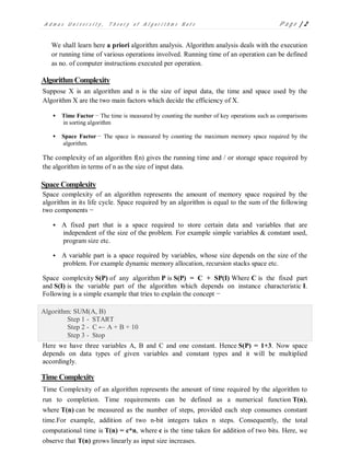 A d m a s U n i v e r s i t y , T h e o r y o f A l g o r i t h m s N o t e P a g e | 2
We shall learn here a priori algorithm analysis. Algorithm analysis deals with the execution
or running time of various operations involved. Running time of an operation can be defined
as no. of computer instructions executed per operation.
Algorithm Complexity
Suppose X is an algorithm and n is the size of input data, the time and space used by the
Algorithm X are the two main factors which decide the efficiency of X.
 Time Factor − The time is measured by counting the number of key operations such as comparisons
in sorting algorithm
 Space Factor − The space is measured by counting the maximum memory space required by the
algorithm.
The complexity of an algorithm f(n) gives the running time and / or storage space required by
the algorithm in terms of n as the size of input data.
Space Complexity
Space complexity of an algorithm represents the amount of memory space required by the
algorithm in its life cycle. Space required by an algorithm is equal to the sum of the following
two components −
 A fixed part that is a space required to store certain data and variables that are
independent of the size of the problem. For example simple variables & constant used,
program size etc.
 A variable part is a space required by variables, whose size depends on the size of the
problem. For example dynamic memory allocation, recursion stacks space etc.
Space complexity S(P) of any algorithm P is S(P) = C + SP(I) Where C is the fixed part
and S(I) is the variable part of the algorithm which depends on instance characteristic I.
Following is a simple example that tries to explain the concept −
Algorithm: SUM(A, B)
Step 1 - START
Step 2 - C ← A + B + 10
Step 3 - Stop
Here we have three variables A, B and C and one constant. Hence S(P) = 1+3. Now space
depends on data types of given variables and constant types and it will be multiplied
accordingly.
Time Complexity
Time Complexity of an algorithm represents the amount of time required by the algorithm to
run to completion. Time requirements can be defined as a numerical function T(n),
where T(n) can be measured as the number of steps, provided each step consumes constant
time.For example, addition of two n-bit integers takes n steps. Consequently, the total
computational time is T(n) = c*n, where c is the time taken for addition of two bits. Here, we
observe that T(n) grows linearly as input size increases.
 