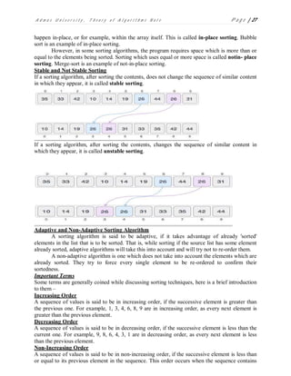 A d m a s U n i v e r s i t y , T h e o r y o f A l g o r i t h m s N o t e P a g e | 27
happen in-place, or for example, within the array itself. This is called in-place sorting. Bubble
sort is an example of in-place sorting.
However, in some sorting algorithms, the program requires space which is more than or
equal to the elements being sorted. Sorting which uses equal or more space is called notin- place
sorting. Merge-sort is an example of not-in-place sorting.
Stable and Not Stable Sorting
If a sorting algorithm, after sorting the contents, does not change the sequence of similar content
in which they appear, it is called stable sorting.
If a sorting algorithm, after sorting the contents, changes the sequence of similar content in
which they appear, it is called unstable sorting.
Adaptive and Non-Adaptive Sorting Algorithm
A sorting algorithm is said to be adaptive, if it takes advantage of already 'sorted'
elements in the list that is to be sorted. That is, while sorting if the source list has some element
already sorted, adaptive algorithms will take this into account and will try not to re-order them.
A non-adaptive algorithm is one which does not take into account the elements which are
already sorted. They try to force every single element to be re-ordered to confirm their
sortedness.
Important Terms
Some terms are generally coined while discussing sorting techniques, here is a brief introduction
to them –
Increasing Order
A sequence of values is said to be in increasing order, if the successive element is greater than
the previous one. For example, 1, 3, 4, 6, 8, 9 are in increasing order, as every next element is
greater than the previous element.
Decreasing Order
A sequence of values is said to be in decreasing order, if the successive element is less than the
current one. For example, 9, 8, 6, 4, 3, 1 are in decreasing order, as every next element is less
than the previous element.
Non-Increasing Order
A sequence of values is said to be in non-increasing order, if the successive element is less than
or equal to its previous element in the sequence. This order occurs when the sequence contains
 