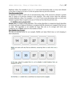 A d m a s U n i v e r s i t y , T h e o r y o f A l g o r i t h m s N o t e P a g e | 28
duplicate values. For example, 9, 8, 6, 3, 3, 1 are in non-increasing order, as every next element
is less than or equal to (in case of 3) but not greater than any previous element.
Non-Decreasing Order
A sequence of values is said to be in non-decreasing order, if the successive element is greater
than or equal to its previous element in the sequence. This order occurs when the sequence
contains duplicate values. For example, 1, 3, 3, 6, 8, 9 are in non-decreasing order, as every next
element is greater than or equal to (in case of 3) but not less than the previous one.
2) BuBBle sort algorithm
Bubble sort is a simple sorting algorithm. This sorting algorithm is comparison-based algorithm
in which each pair of adjacent elements is compared and the elements are swapped if they are not
in order. This algorithm is not suitable for large data sets as its average and worst case
complexity are of O(n2) where n is the number of items.
How Bubble Sort Works?
We take an unsorted array for our example. Bubble sort takes Ο(n2) time so we're keeping it
short and precise.
 