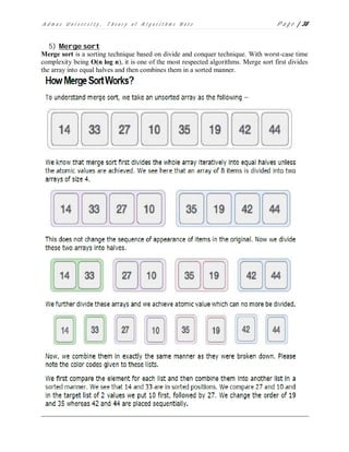A d m a s U n i v e r s i t y , T h e o r y o f A l g o r i t h m s N o t e P a g e | 38
5) Merge sort
Merge sort is a sorting technique based on divide and conquer technique. With worst-case time
complexity being Ο(n log n), it is one of the most respected algorithms. Merge sort first divides
the array into equal halves and then combines them in a sorted manner.
 