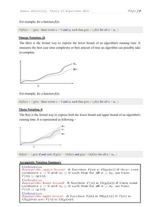 A d m a s U n i v e r s i t y , T h e o r y o f A l g o r i t h m s N o t e P a g e | 4
For example, for a function f(n)
Ο(f(n)) = { g(n) : there exists c > 0 and n0 such that g(n) ≤ c.f(n) for all n > n0. }
Omega Notation, Ω
The Ω(n) is the formal way to express the lower bound of an algorithm's running time. It
measures the best case time complexity or best amount of time an algorithm can possibly take
to complete.
For example, for a function f(n)
Ω(f(n)) ≥ { g(n) : there exists c > 0 and n0 such that g(n) ≤ c.f(n) for all n > n0. }
Theta Notation, θ
The θ(n) is the formal way to express both the lower bound and upper bound of an algorithm's
running time. It is represented as following −
θ(f(n)) = { g(n) if and only if g(n) = Ο(f(n)) and g(n) = Ω(f(n)) for all n > n0. }
Asymptotic Notation Summary
 