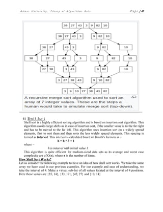 A d m a s U n i v e r s i t y , T h e o r y o f A l g o r i t h m s N o t e P a g e | 41
6) Shell Sort
Shell sort is a highly efficient sorting algorithm and is based on insertion sort algorithm. This
algorithm avoids large shifts as in case of insertion sort, if the smaller value is to the far right
and has to be moved to the far left. This algorithm uses insertion sort on a widely spread
elements, first to sort them and then sorts the less widely spaced elements. This spacing is
termed as interval. This interval is calculated based on Knuth's formula as −
h = h * 3 + 1
where −
h is interval with initial value 1
This algorithm is quite efficient for medium-sized data sets as its average and worst case
complexity are of O(n), where n is the number of items.
How Shell Sort Works?
Let us consider the following example to have an idea of how shell sort works. We take the same
array we have used in our previous examples. For our example and ease of understanding, we
take the interval of 4. Make a virtual sub-list of all values located at the interval of 4 positions.
Here these values are {35, 14}, {33, 19}, {42, 27} and {10, 14}
 