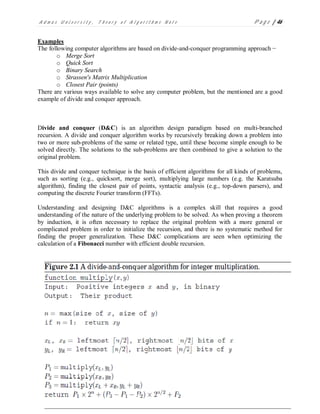 A d m a s U n i v e r s i t y , T h e o r y o f A l g o r i t h m s N o t e P a g e | 46
Examples
The following computer algorithms are based on divide-and-conquer programming approach −
o Merge Sort
o Quick Sort
o Binary Search
o Strassen's Matrix Multiplication
o Closest Pair (points)
There are various ways available to solve any computer problem, but the mentioned are a good
example of divide and conquer approach.
Divide and conquer (D&C) is an algorithm design paradigm based on multi-branched
recursion. A divide and conquer algorithm works by recursively breaking down a problem into
two or more sub-problems of the same or related type, until these become simple enough to be
solved directly. The solutions to the sub-problems are then combined to give a solution to the
original problem.
This divide and conquer technique is the basis of efficient algorithms for all kinds of problems,
such as sorting (e.g., quicksort, merge sort), multiplying large numbers (e.g. the Karatsuba
algorithm), finding the closest pair of points, syntactic analysis (e.g., top-down parsers), and
computing the discrete Fourier transform (FFTs).
Understanding and designing D&C algorithms is a complex skill that requires a good
understanding of the nature of the underlying problem to be solved. As when proving a theorem
by induction, it is often necessary to replace the original problem with a more general or
complicated problem in order to initialize the recursion, and there is no systematic method for
finding the proper generalization. These D&C complications are seen when optimizing the
calculation of a Fibonacci number with efficient double recursion.
 