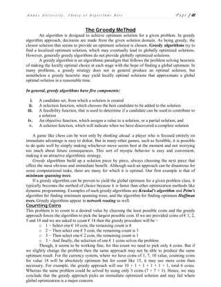 A d m a s U n i v e r s i t y , T h e o r y o f A l g o r i t h m s N o t e P a g e | 48
The Greedy MeThod
An algorithm is designed to achieve optimum solution for a given problem. In greedy
algorithm approach, decisions are made from the given solution domain. As being greedy, the
closest solution that seems to provide an optimum solution is chosen. Greedy algorithms try to
find a localized optimum solution, which may eventually lead to globally optimized solutions.
However, generally greedy algorithms do not provide globally optimized solutions.
A greedy algorithm is an algorithmic paradigm that follows the problem solving heuristic
of making the locally optimal choice at each stage with the hope of finding a global optimum. In
many problems, a greedy strategy does not in general produce an optimal solution, but
nonetheless a greedy heuristic may yield locally optimal solutions that approximate a global
optimal solution in a reasonable time.
In general, greedy algorithms have five components:
i. A candidate set, from which a solution is created
ii. A selection function, which chooses the best candidate to be added to the solution
iii. A feasibility function, that is used to determine if a candidate can be used to contribute to
a solution
iv. An objective function, which assigns a value to a solution, or a partial solution, and
v. A solution function, which will indicate when we have discovered a complete solution
A game like chess can be won only by thinking ahead: a player who is focused entirely on
immediate advantage is easy to defeat. But in many other games, such as Scrabble, it is possible
to do quite well by simply making whichever move seems best at the moment and not worrying
too much about future consequences. This sort of myopic behavior is easy and convenient,
making it an attractive algorithmic strategy.
Greedy algorithms build up a solution piece by piece, always choosing the next piece that
offers the most obvious and immediate benefit. Although such an approach can be disastrous for
some computational tasks, there are many for which it is optimal. Our first example is that of
minimum spanning trees.
If a greedy algorithm can be proven to yield the global optimum for a given problem class, it
typically becomes the method of choice because it is faster than other optimization methods like
dynamic programming. Examples of such greedy algorithms are Kruskal's algorithm and Prim's
algorithm for finding minimum spanning trees, and the algorithm for finding optimum Huffman
trees. Greedy algorithms appear in network routing as well.
Counting Coins
This problem is to count to a desired value by choosing the least possible coins and the greedy
approach forces the algorithm to pick the largest possible coin. If we are provided coins of € 1, 2,
5 and 10 and we are asked to count € 18 then the greedy procedure will be −
o 1 − Select one € 10 coin, the remaining count is 8
o 2 − Then select one € 5 coin, the remaining count is 3
o 3 − Then select one € 2 coin, the remaining count is 1
o 3 − And finally, the selection of one € 1 coins solves the problem
Though, it seems to be working fine, for this count we need to pick only 4 coins. But if
we slightly change the problem then the same approach may not be able to produce the same
optimum result. For the currency system, where we have coins of 1, 7, 10 value, counting coins
for value 18 will be absolutely optimum but for count like 15, it may use more coins than
necessary. For example, the greedy approach will use 10 + 1 + 1 + 1 + 1 + 1, total 6 coins.
Whereas the same problem could be solved by using only 3 coins (7 + 7 + 1). Hence, we may
conclude that the greedy approach picks an immediate optimized solution and may fail where
global optimization is a major concern.
 