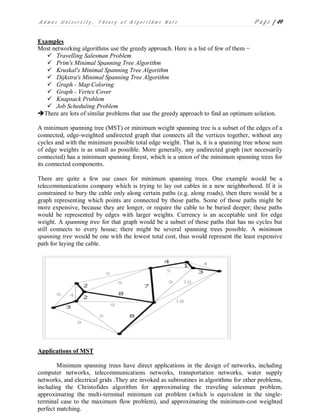 A d m a s U n i v e r s i t y , T h e o r y o f A l g o r i t h m s N o t e P a g e | 49
Examples
Most networking algorithms use the greedy approach. Here is a list of few of them −
 Travelling Salesman Problem
 Prim's Minimal Spanning Tree Algorithm
 Kruskal's Minimal Spanning Tree Algorithm
 Dijkstra's Minimal Spanning Tree Algorithm
 Graph - Map Coloring
 Graph - Vertex Cover
 Knapsack Problem
 Job Scheduling Problem
There are lots of similar problems that use the greedy approach to find an optimum solution.
A minimum spanning tree (MST) or minimum weight spanning tree is a subset of the edges of a
connected, edge-weighted undirected graph that connects all the vertices together, without any
cycles and with the minimum possible total edge weight. That is, it is a spanning tree whose sum
of edge weights is as small as possible. More generally, any undirected graph (not necessarily
connected) has a minimum spanning forest, which is a union of the minimum spanning trees for
its connected components.
There are quite a few use cases for minimum spanning trees. One example would be a
telecommunications company which is trying to lay out cables in a new neighborhood. If it is
constrained to bury the cable only along certain paths (e.g. along roads), then there would be a
graph representing which points are connected by those paths. Some of those paths might be
more expensive, because they are longer, or require the cable to be buried deeper; these paths
would be represented by edges with larger weights. Currency is an acceptable unit for edge
weight. A spanning tree for that graph would be a subset of those paths that has no cycles but
still connects to every house; there might be several spanning trees possible. A minimum
spanning tree would be one with the lowest total cost, thus would represent the least expensive
path for laying the cable.
Applications of MST
Minimum spanning trees have direct applications in the design of networks, including
computer networks, telecommunications networks, transportation networks, water supply
networks, and electrical grids .They are invoked as subroutines in algorithms for other problems,
including the Christofides algorithm for approximating the traveling salesman problem,
approximating the multi-terminal minimum cut problem (which is equivalent in the single-
terminal case to the maximum flow problem), and approximating the minimum-cost weighted
perfect matching.
 