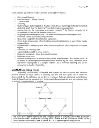 A d m a s U n i v e r s i t y , T h e o r y o f A l g o r i t h m s N o t e P a g e | 50
Other practical applications based on minimal spanning trees include:
o Civil Network Planning
o Computer Network Routing Protocol
o Cluster Analysis
o Taxonomy
o Cluster analysis: clustering points in the plane, single-linkage clustering (a method of hierarchical
clustering), graph-theoretic clustering,[22]
and clustering gene expression data.
o Constructing trees for broadcasting in computer networks.[24]
On Ethernet networks this is
accomplished by means of the Spanning tree protocol.
o Image registration and segmentation – see minimum spanning tree-based segmentation.
o Curvilinear feature extraction in computer vision.
o Handwriting recognition of mathematical expressions.
o Circuit design: implementing efficient multiple constant multiplications, as used in finite impulse
response filters.
o Regionalisation of socio-geographic areas, the grouping of areas into homogeneous, contiguous
regions.
o Comparing eco toxicology data.
o Topological observability in power systems.
o Measuring homogeneity of two-dimensional materials.
o Minimax process control.
o Minimum spanning trees can also be used to describe financial markets. A correlation matrix can
be created by calculating a coefficient of correlation between any two stocks. This matrix can be
represented topologically as a complex network and a minimum spanning tree can be
constructed to visualize relationships.
MiniMuM spanning trees
A spanning tree is a subset of Graph G, which has all the vertices covered with minimum
possible number of edges. Hence, a spanning tree does not have cycles and it cannot be
disconnected. By this definition, we can draw a conclusion that every connected and undirected
Graph G has at least one spanning tree. A disconnected graph does not have any spanning tree,
as it cannot be spanned to all its vertices.
 