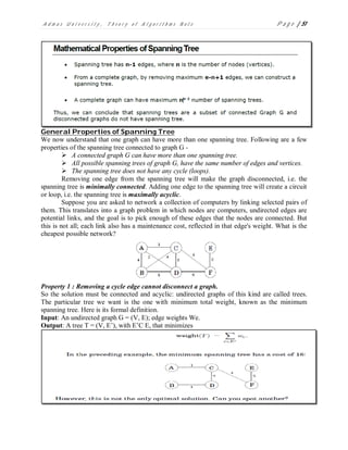 A d m a s U n i v e r s i t y , T h e o r y o f A l g o r i t h m s N o t e P a g e | 51
General Properties of Spanning Tree
We now understand that one graph can have more than one spanning tree. Following are a few
properties of the spanning tree connected to graph G -
 A connected graph G can have more than one spanning tree.
 All possible spanning trees of graph G, have the same number of edges and vertices.
 The spanning tree does not have any cycle (loops).
Removing one edge from the spanning tree will make the graph disconnected, i.e. the
spanning tree is minimally connected. Adding one edge to the spanning tree will create a circuit
or loop, i.e. the spanning tree is maximally acyclic.
Suppose you are asked to network a collection of computers by linking selected pairs of
them. This translates into a graph problem in which nodes are computers, undirected edges are
potential links, and the goal is to pick enough of these edges that the nodes are connected. But
this is not all; each link also has a maintenance cost, reflected in that edge's weight. What is the
cheapest possible network?
Property 1 : Removing a cycle edge cannot disconnect a graph.
So the solution must be connected and acyclic: undirected graphs of this kind are called trees.
The particular tree we want is the one with minimum total weight, known as the minimum
spanning tree. Here is its formal definition.
Input: An undirected graph G = (V, E); edge weights We.
Output: A tree T = (V, E’), with E’C E, that minimizes
 