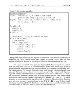 A d m a s U n i v e r s i t y , T h e o r y o f A l g o r i t h m s N o t e P a g e | 59
The algorithm exists in many variants; Dijkstra's original variant found the shortest path between
two nodes, but a more common variant fixes a single node as the "source" node and finds
shortest paths from the source to all other nodes in the graph, producing a shortest-path tree.
For a given source node in the graph, the algorithm finds the shortest path between that
node and every other. It can also be used for finding the shortest paths from a single node to a
single destination node by stopping the algorithm once the shortest path to the destination node
has been determined. For example, if the nodes of the graph represent cities and edge path costs
represent driving distances between pairs of cities connected by a direct road, Dijkstra's
algorithm can be used to find the shortest route between one city and all other cities. As a result,
the shortest path algorithm is widely used in network routing protocols, most notably IS-IS
(Intermediate System to Intermediate System) and Open Shortest Path First (OSPF). It is also
employed as a subroutine in other algorithms such as Johnson's. Dijkstra's original algorithm
does not use a min-priority queue and runs in time O (| V | 2). In some fields, artificial
intelligence in particular, Dijkstra's algorithm or a variant of it is known as uniform-cost search
and formulated as an instance of the more general idea of best-first search.
 