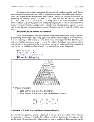 A d m a s U n i v e r s i t y , T h e o r y o f A l g o r i t h m s N o t e P a g e | 61
Overlapping sub-problems means that the space of sub-problems must be small, that is,
any recursive algorithm solving the problem should solve the same sub-problems over and over,
rather than generating new sub-problems. For example, consider the recursive formulation for
generating the Fibonacci series: Fi = Fi−1 + Fi−2, with base case F1 = F2 = 1. Then F43
= F42 + F41, and F42 = F41 + F40. Now F41 is being solved in the recursive sub-trees of both
F43 as well as F42. Even though the total number of sub-problems is actually small (only 43 of
them), we end up solving the same problems over and over if we adopt a naive recursive solution
such as this. Dynamic programming takes account of this fact and solves each sub-problem only
once.
Applying DP to Matrix chain multiplication
Matrix chain multiplication is a well-known example that demonstrates utility of dynamic
programming. For example, engineering applications often have to multiply a chain of matrices.
It is not surprising to find matrices of large dimensions, for example 100×100. Therefore, our
task is to multiply matrices A 1, A 2 , . . . . A. As we know from basic linear algebra, matrix
multiplication is not commutative, but is associative; and we can multiply only two matrices at a
time. So, we can multiply this chain of matrices in many different ways, for example:
((A1 × A2) × A3) × ... An
A1×(((A2×A3)× ... ) × An)
(A1 × A2) × (A3 × ... An) and so on.
Application of dynamic programming to Sequence alignment
In computational genetics, sequence alignment is an important application where dynamic
programming is essential. Typically, the problem consists of transforming one sequence into
another using edit operations that replace, insert, or remove an element. Each operation has an
 