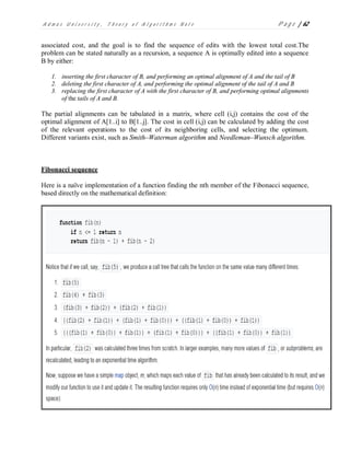 A d m a s U n i v e r s i t y , T h e o r y o f A l g o r i t h m s N o t e P a g e | 62
associated cost, and the goal is to find the sequence of edits with the lowest total cost.The
problem can be stated naturally as a recursion, a sequence A is optimally edited into a sequence
B by either:
1. inserting the first character of B, and performing an optimal alignment of A and the tail of B
2. deleting the first character of A, and performing the optimal alignment of the tail of A and B
3. replacing the first character of A with the first character of B, and performing optimal alignments
of the tails of A and B.
The partial alignments can be tabulated in a matrix, where cell (i,j) contains the cost of the
optimal alignment of A[1..i] to B[1..j]. The cost in cell (i,j) can be calculated by adding the cost
of the relevant operations to the cost of its neighboring cells, and selecting the optimum.
Different variants exist, such as Smith–Waterman algorithm and Needleman–Wunsch algorithm.
Fibonacci sequence
Here is a naïve implementation of a function finding the nth member of the Fibonacci sequence,
based directly on the mathematical definition:
 