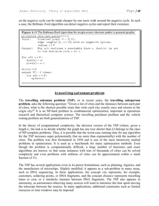 A d m a s U n i v e r s i t y , T h e o r y o f A l g o r i t h m s N o t e P a g e | 66
on the negative cycle can be made cheaper by one more walk around the negative cycle. In such
a case, the Bellman–Ford algorithm can detect negative cycles and report their existence.
travelling salesman problem
The travelling salesman problem (TSP), or in recent years, the travelling salesperson
problem, asks the following question: "Given a list of cities and the distances between each pair
of cities, what is the shortest possible route that visits each city exactly once and returns to the
origin city?" It is an NP-hard problem in combinatorial optimization, important in operations
research and theoretical computer science. The travelling purchaser problem and the vehicle
routing problem are both generalizations of TSP.
In the theory of computational complexity, the decision version of the TSP (where, given a
length L, the task is to decide whether the graph has any tour shorter than L) belongs to the class
of NP-complete problems. Thus, it is possible that the worst-case running time for any algorithm
for the TSP increases super polynomially (but no more than exponentially) with the number of
cities. The problem was first formulated in 1930 and is one of the most intensively studied
problems in optimization. It is used as a benchmark for many optimization methods. Even
though the problem is computationally difficult, a large number of heuristics and exact
algorithms are known, so that some instances with tens of thousands of cities can be solved
completely and even problems with millions of cities can be approximated within a small
fraction of 1%.
The TSP has several applications even in its purest formulation, such as planning, logistics, and
the manufacture of microchips. Slightly modified, it appears as a sub-problem in many areas,
such as DNA sequencing. In these applications, the concept city represents, for example,
customers, soldering points, or DNA fragments, and the concept distance represents travelling
times or cost, or a similarity measure between DNA fragments. The TSP also appears in
astronomy, as astronomers observing many sources will want to minimize the time spent moving
the telescope between the sources. In many applications, additional constraints such as limited
resources or time windows may be imposed.
 