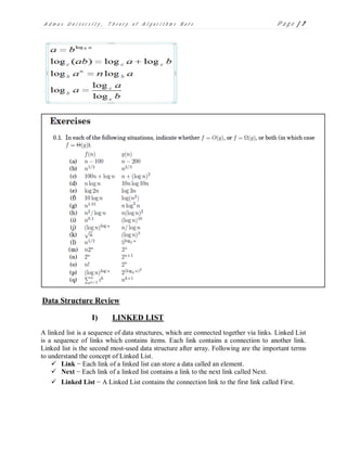 A d m a s U n i v e r s i t y , T h e o r y o f A l g o r i t h m s N o t e P a g e | 7
Data Structure Review
I) LINKED LIST
A linked list is a sequence of data structures, which are connected together via links. Linked List
is a sequence of links which contains items. Each link contains a connection to another link.
Linked list is the second most-used data structure after array. Following are the important terms
to understand the concept of Linked List.
 Link − Each link of a linked list can store a data called an element.
 Next − Each link of a linked list contains a link to the next link called Next.
 Linked List − A Linked List contains the connection link to the first link called First.
 