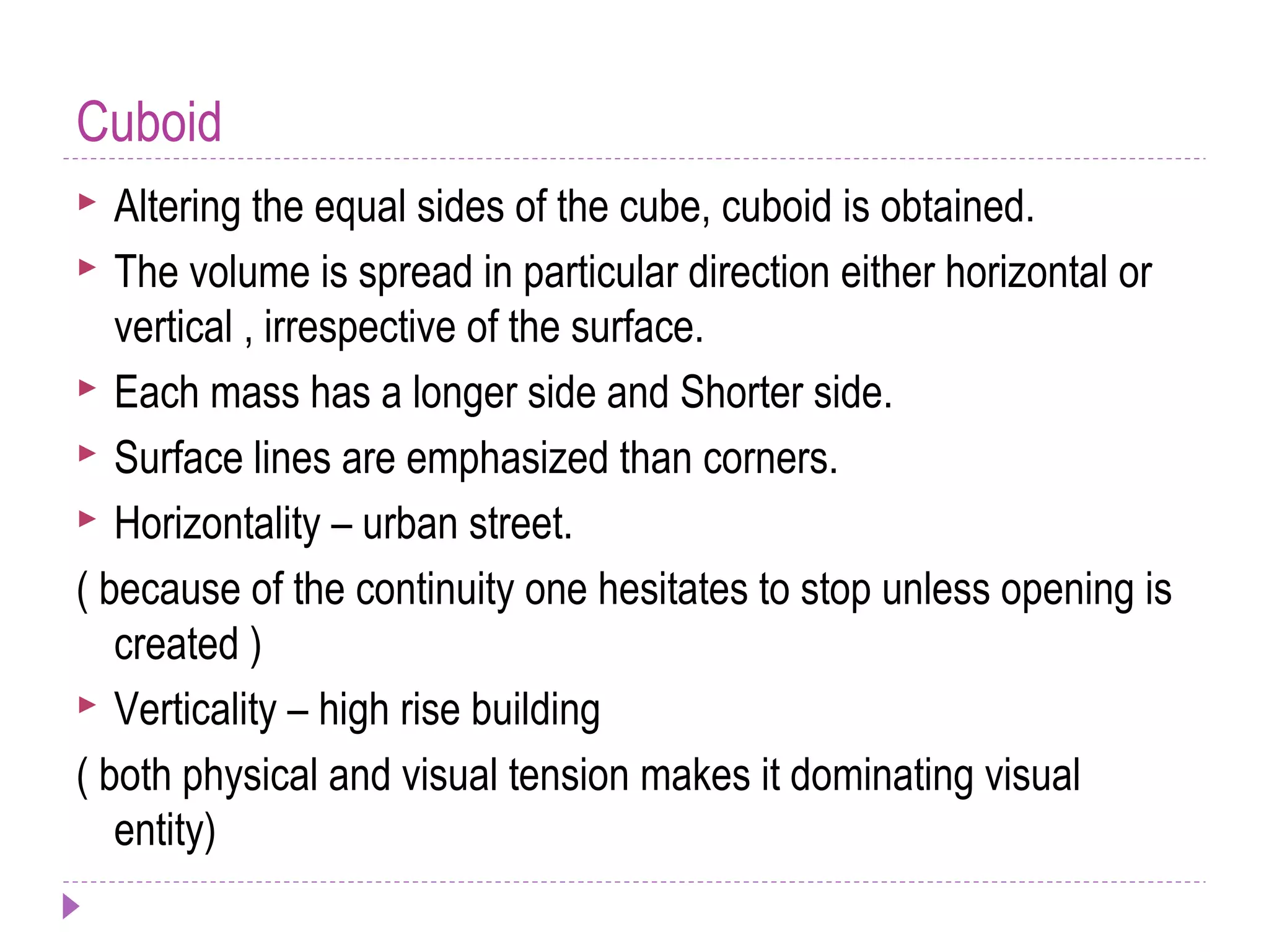 Cuboid
 Altering the equal sides of the cube, cuboid is obtained.
 The volume is spread in particular direction either horizontal or
vertical , irrespective of the surface.
 Each mass has a longer side and Shorter side.
 Surface lines are emphasized than corners.
 Horizontality – urban street.
( because of the continuity one hesitates to stop unless opening is
created )
 Verticality – high rise building
( both physical and visual tension makes it dominating visual
entity)
 