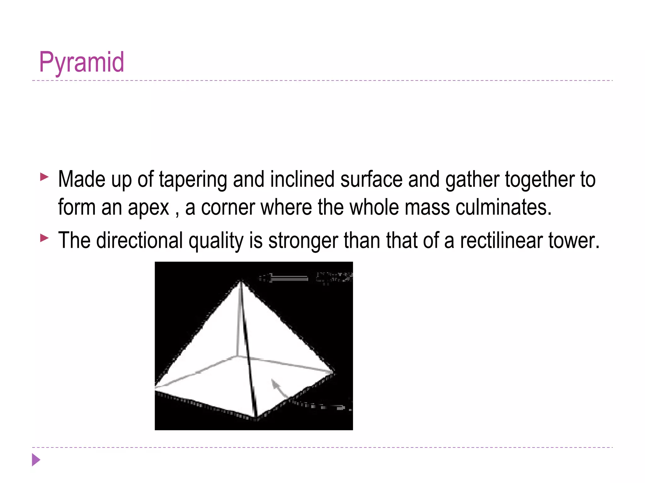 Pyramid
 Made up of tapering and inclined surface and gather together to
form an apex , a corner where the whole mass culminates.
 The directional quality is stronger than that of a rectilinear tower.
 