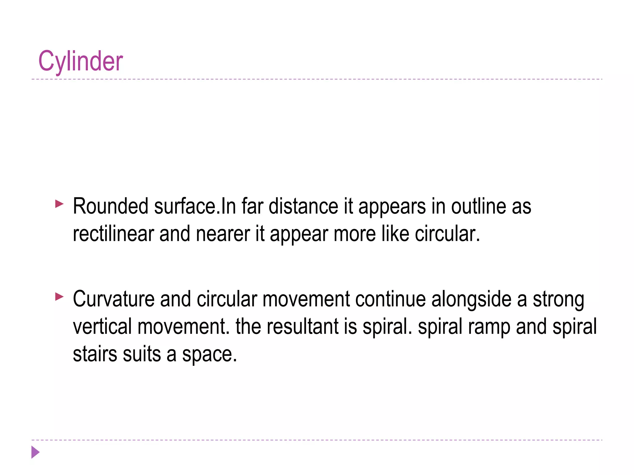 Cylinder
 Rounded surface.In far distance it appears in outline as
rectilinear and nearer it appear more like circular.
 Curvature and circular movement continue alongside a strong
vertical movement. the resultant is spiral. spiral ramp and spiral
stairs suits a space.
 