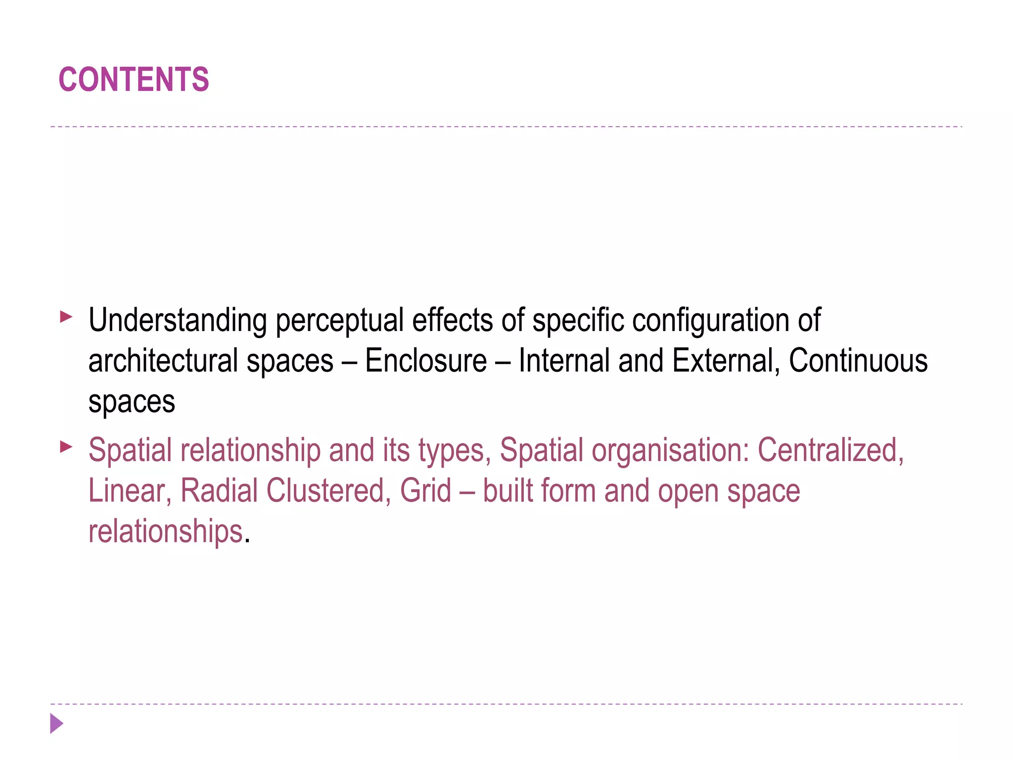 CONTENTS
 Understanding perceptual effects of specific configuration of
architectural spaces – Enclosure – Internal and External, Continuous
spaces
 Spatial relationship and its types, Spatial organisation: Centralized,
Linear, Radial Clustered, Grid – built form and open space
relationships.
 