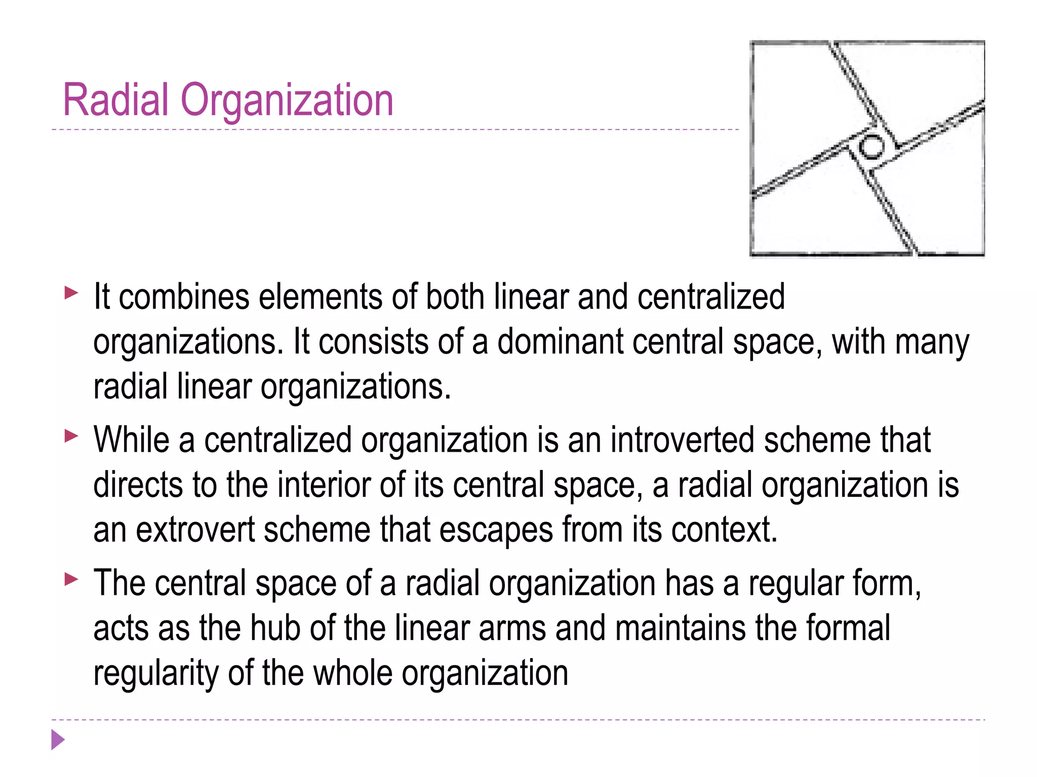 Radial Organization
 It combines elements of both linear and centralized
organizations. It consists of a dominant central space, with many
radial linear organizations.
 While a centralized organization is an introverted scheme that
directs to the interior of its central space, a radial organization is
an extrovert scheme that escapes from its context.
 The central space of a radial organization has a regular form,
acts as the hub of the linear arms and maintains the formal
regularity of the whole organization
 