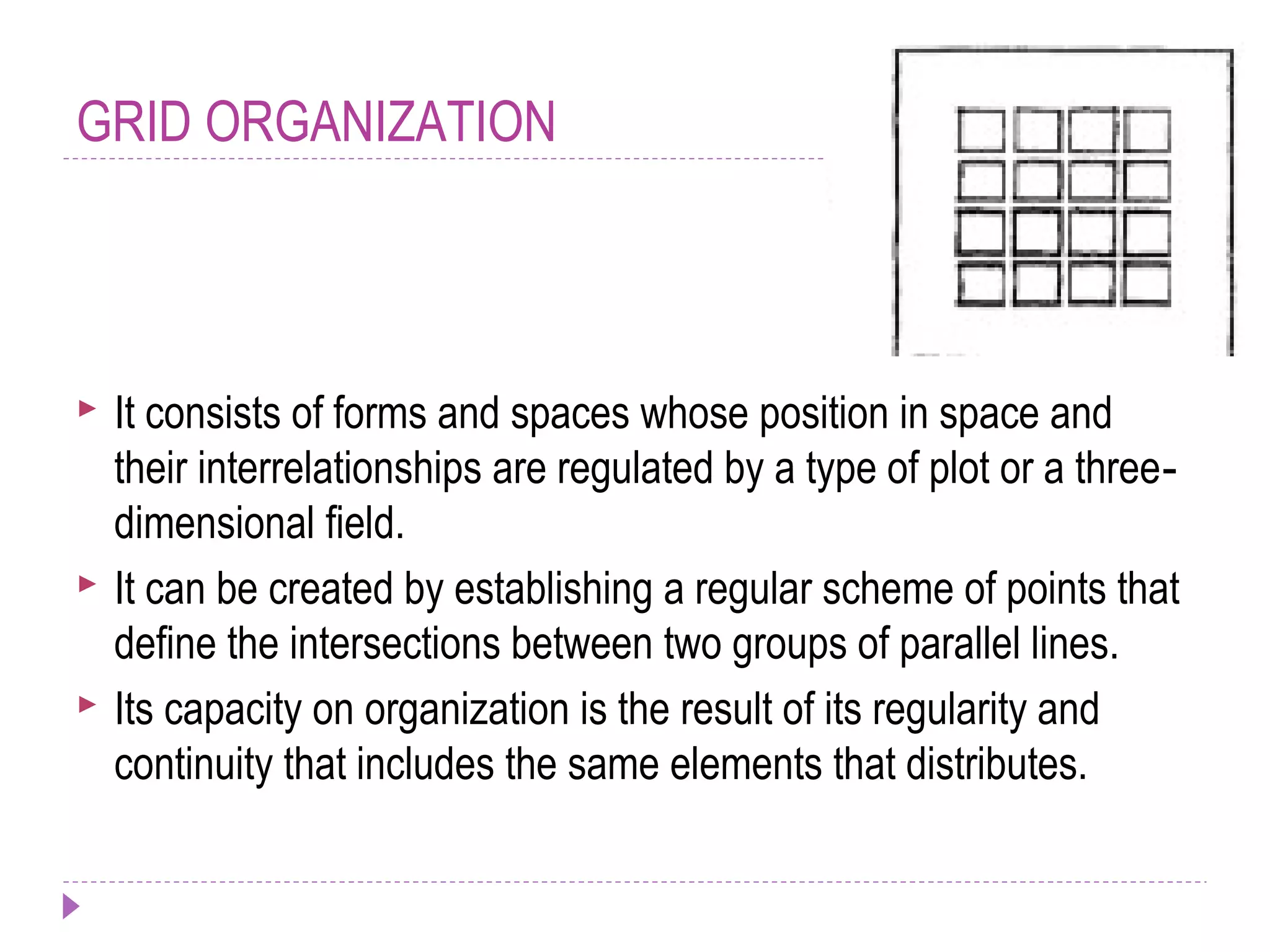GRID ORGANIZATION
 It consists of forms and spaces whose position in space and
their interrelationships are regulated by a type of plot or a three‐
dimensional field.
 It can be created by establishing a regular scheme of points that
define the intersections between two groups of parallel lines.
 Its capacity on organization is the result of its regularity and
continuity that includes the same elements that distributes.
 