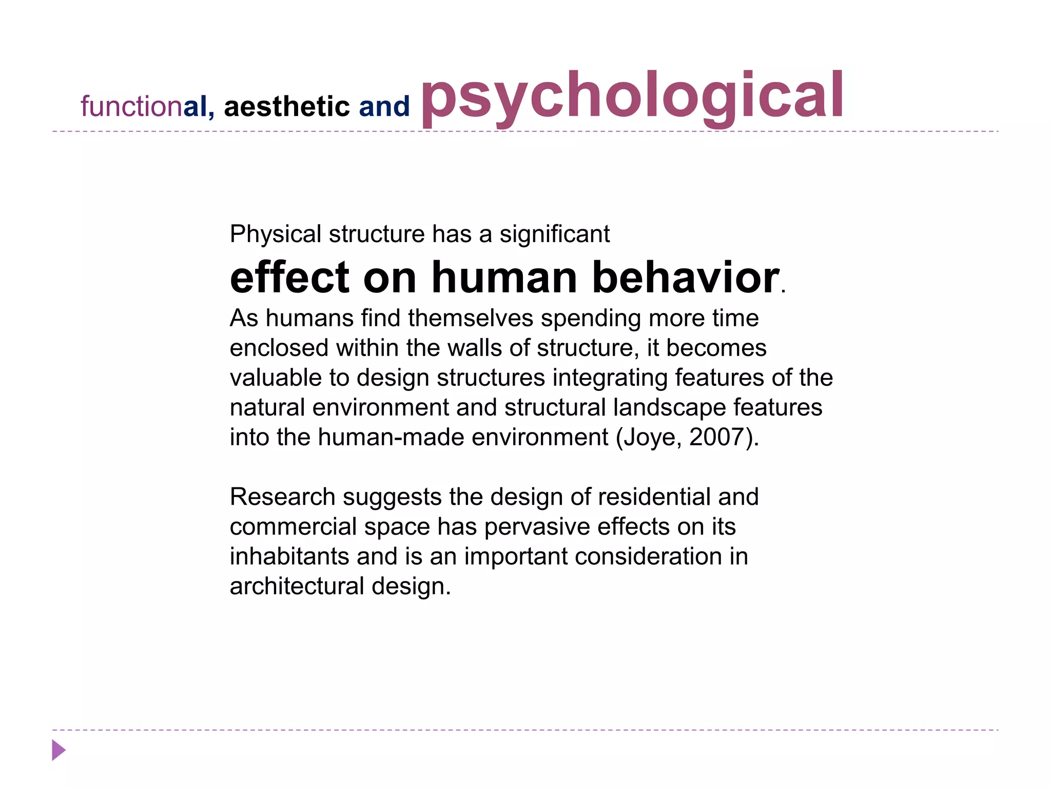 functional, aesthetic and psychological
Physical structure has a significant
effect on human behavior.
As humans find themselves spending more time
enclosed within the walls of structure, it becomes
valuable to design structures integrating features of the
natural environment and structural landscape features
into the human-made environment (Joye, 2007).
Research suggests the design of residential and
commercial space has pervasive effects on its
inhabitants and is an important consideration in
architectural design.
 