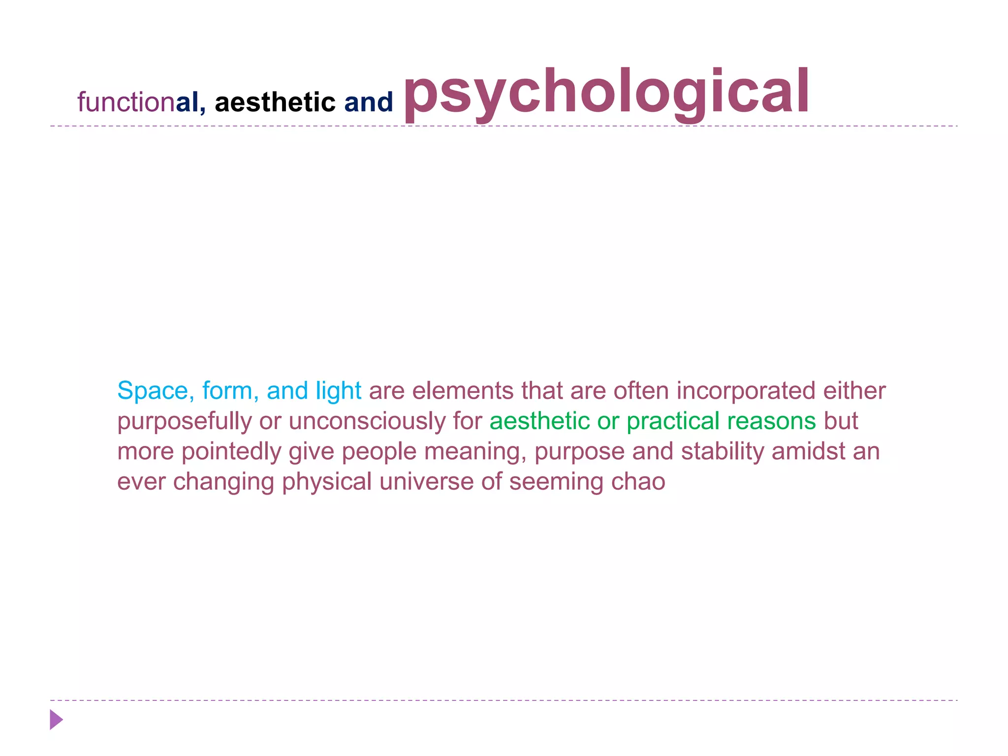 functional, aesthetic and psychological
Space, form, and light are elements that are often incorporated either
purposefully or unconsciously for aesthetic or practical reasons but
more pointedly give people meaning, purpose and stability amidst an
ever changing physical universe of seeming chao
 