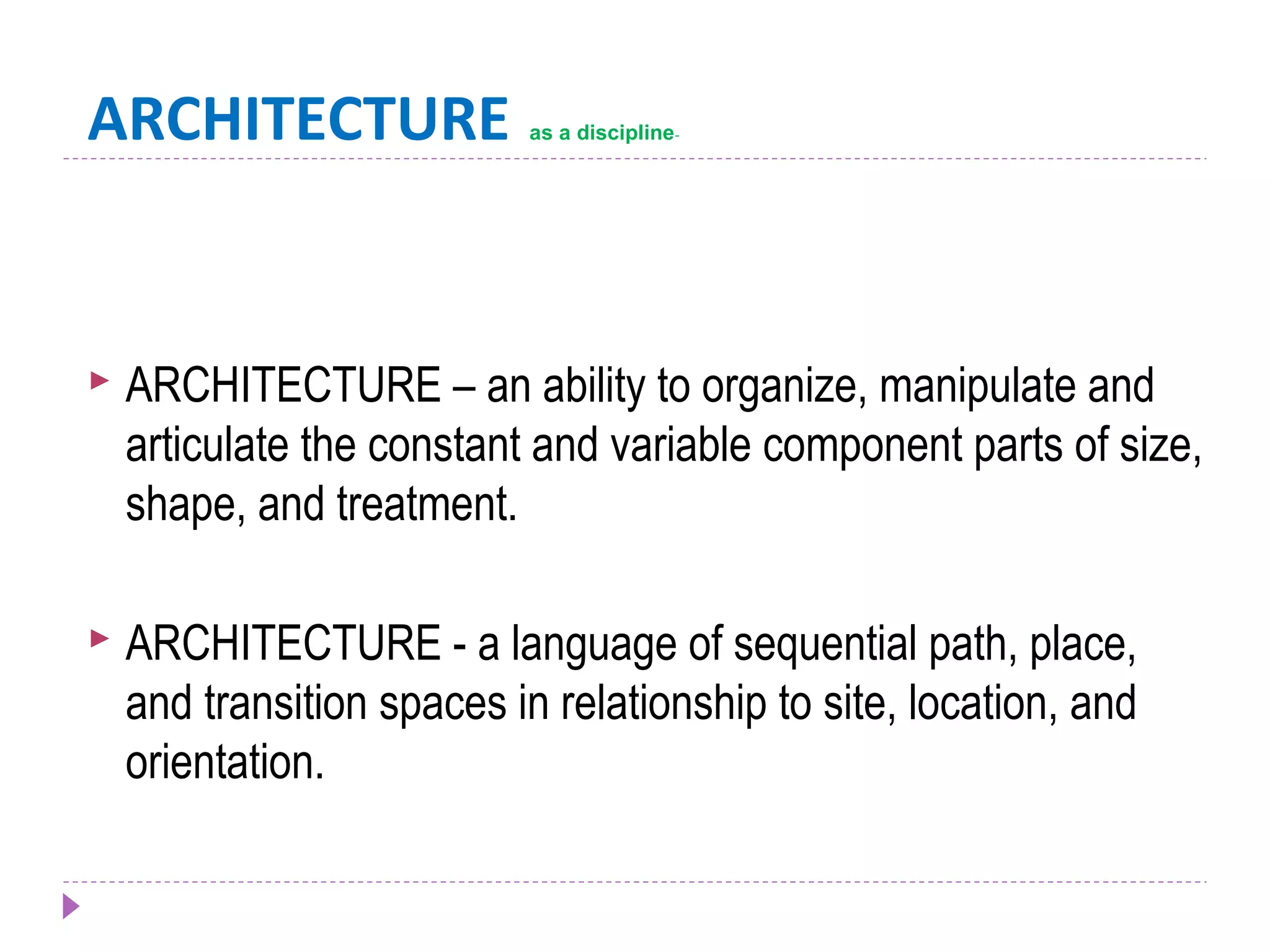 ARCHITECTURE as a discipline-
 ARCHITECTURE – an ability to organize, manipulate and
articulate the constant and variable component parts of size,
shape, and treatment.
 ARCHITECTURE - a language of sequential path, place,
and transition spaces in relationship to site, location, and
orientation.
 