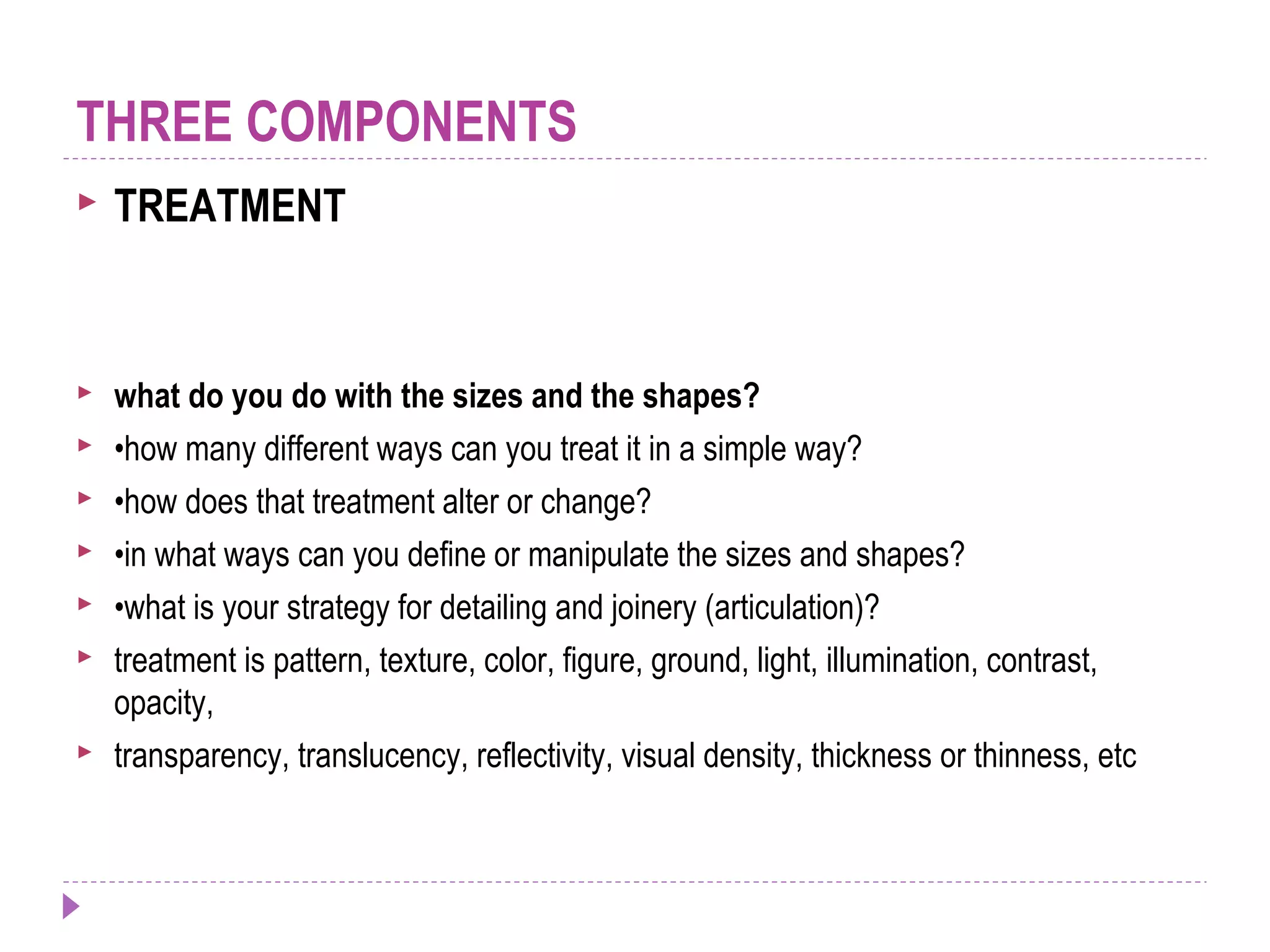  TREATMENT
 what do you do with the sizes and the shapes?
 •how many different ways can you treat it in a simple way?
 •how does that treatment alter or change?
 •in what ways can you define or manipulate the sizes and shapes?
 •what is your strategy for detailing and joinery (articulation)?
 treatment is pattern, texture, color, figure, ground, light, illumination, contrast,
opacity,
 transparency, translucency, reflectivity, visual density, thickness or thinness, etc
THREE COMPONENTS
 
