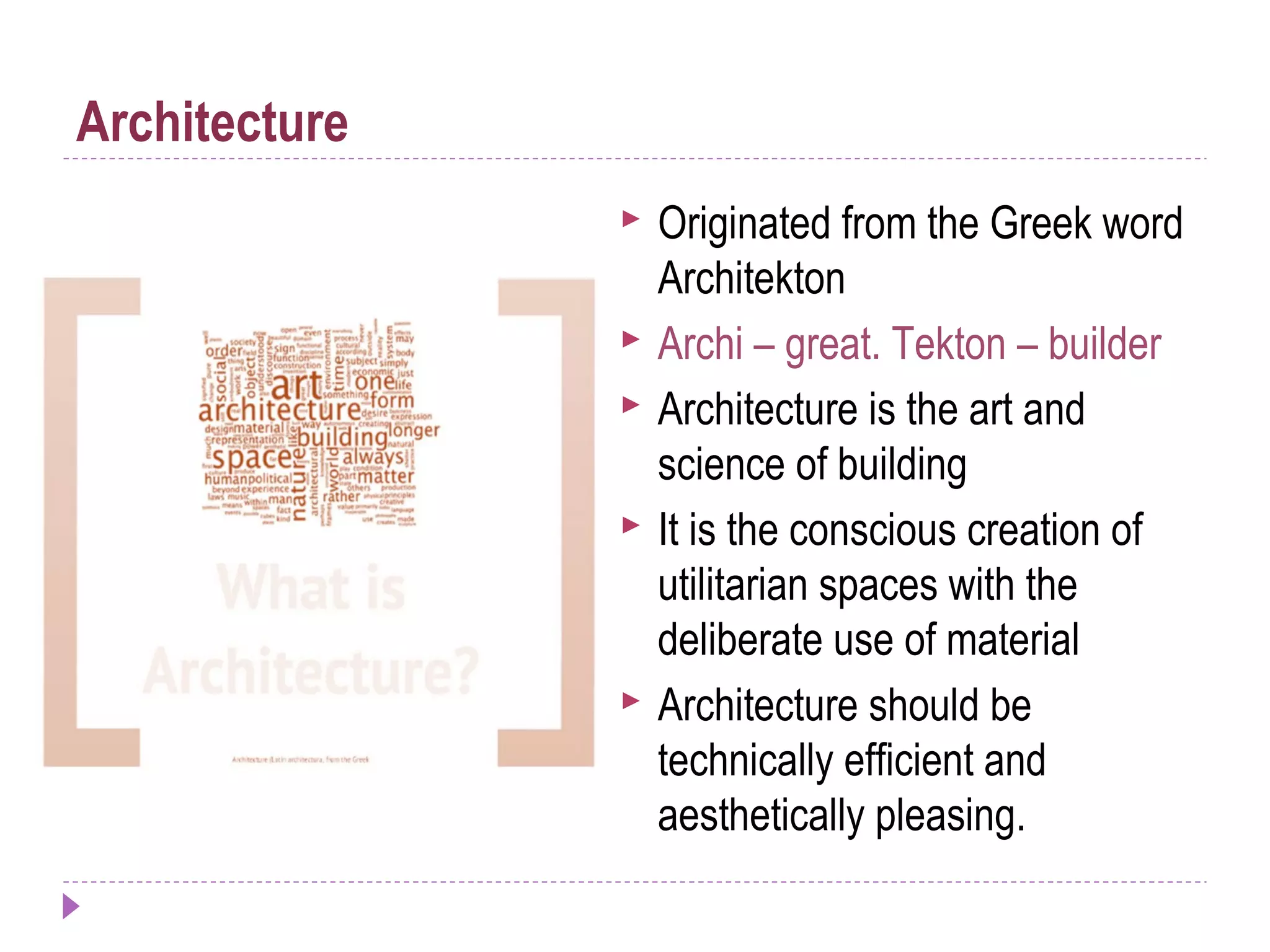  Originated from the Greek word
Architekton
 Archi – great. Tekton – builder
 Architecture is the art and
science of building
 It is the conscious creation of
utilitarian spaces with the
deliberate use of material
 Architecture should be
technically efficient and
aesthetically pleasing.
Architecture
 