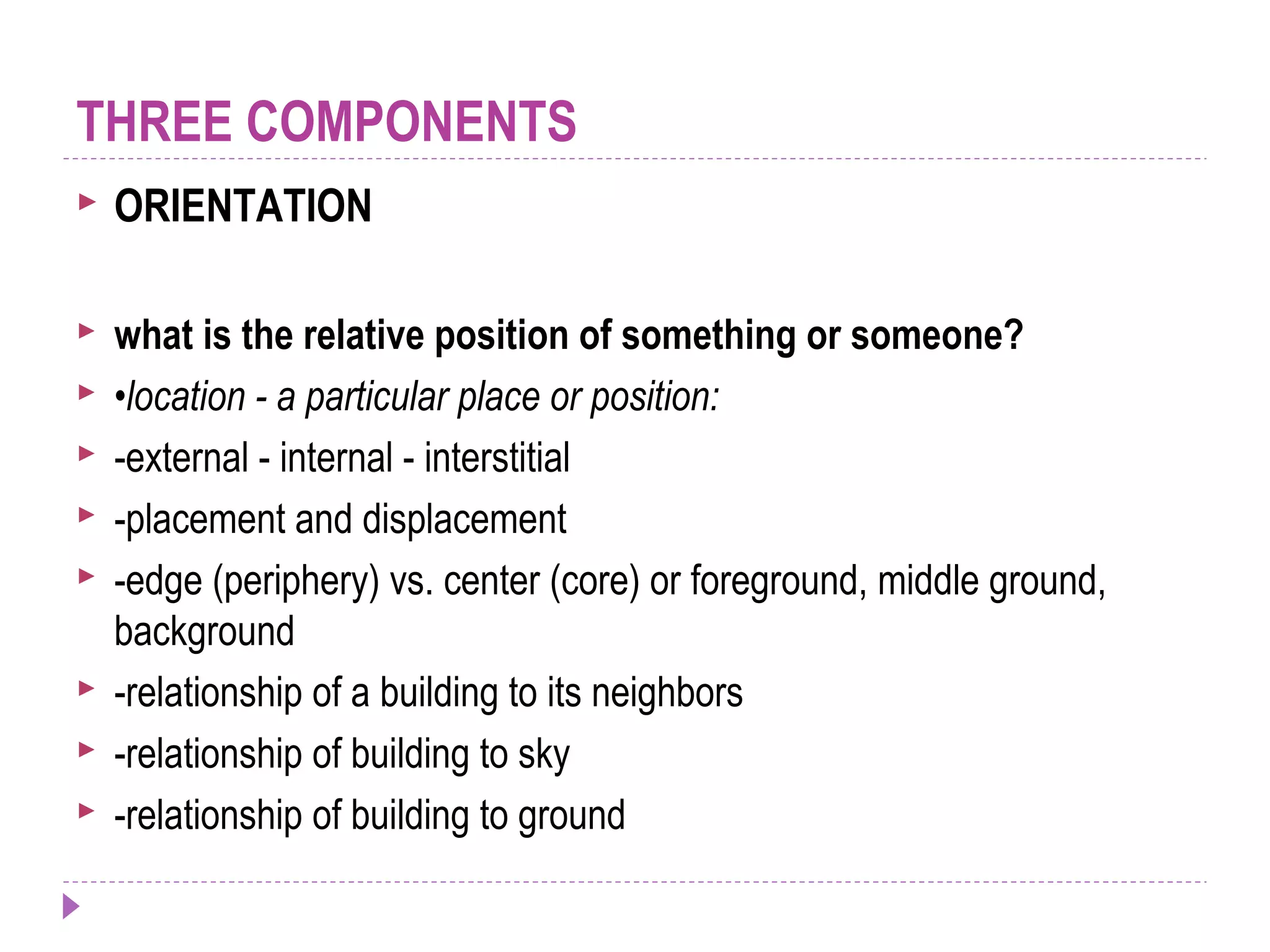 ORIENTATION
 what is the relative position of something or someone?
 •location - a particular place or position:
 -external - internal - interstitial
 -placement and displacement
 -edge (periphery) vs. center (core) or foreground, middle ground,
background
 -relationship of a building to its neighbors
 -relationship of building to sky
 -relationship of building to ground
THREE COMPONENTS
 