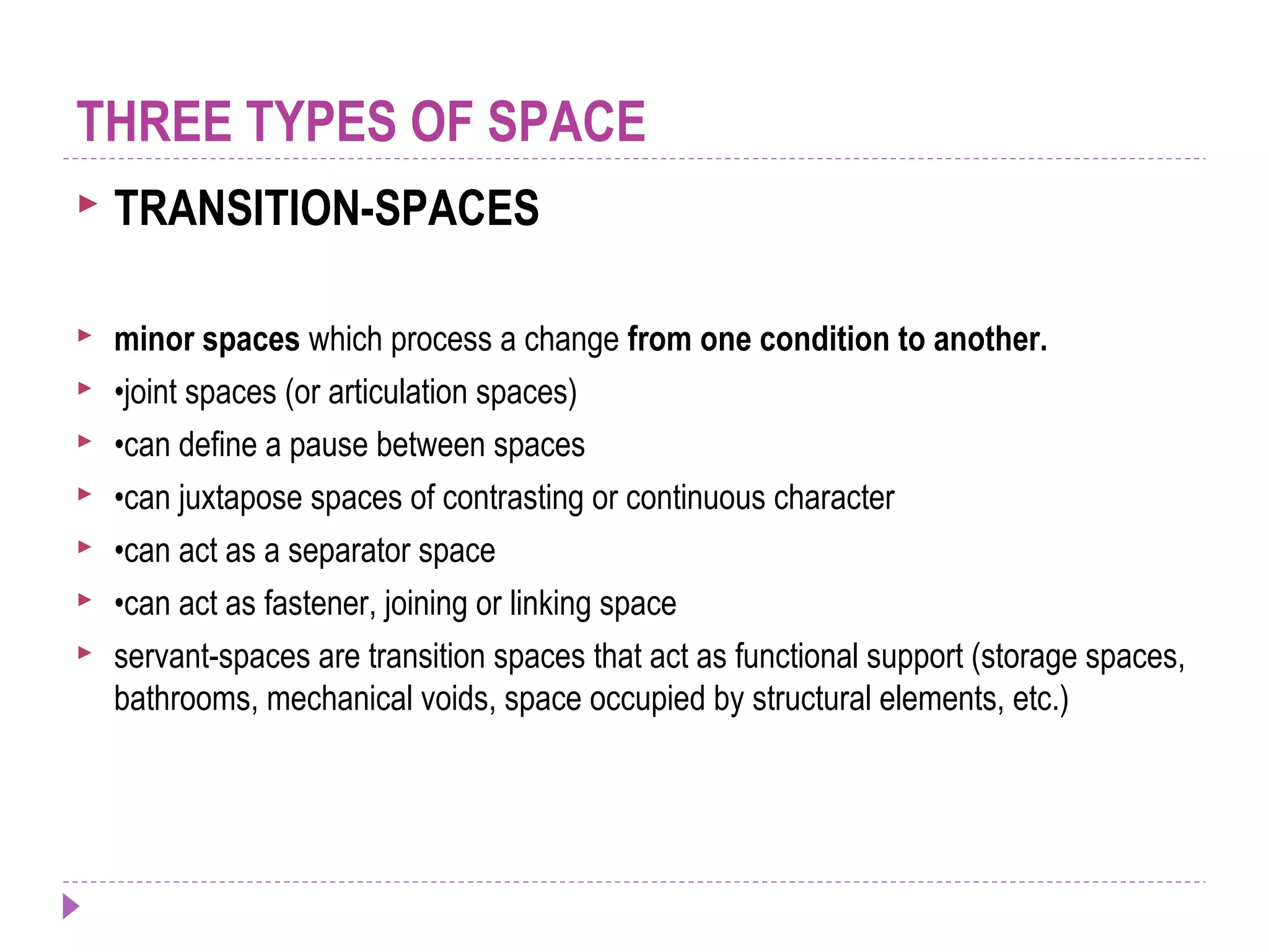  TRANSITION-SPACES
 minor spaces which process a change from one condition to another.
 •joint spaces (or articulation spaces)
 •can define a pause between spaces
 •can juxtapose spaces of contrasting or continuous character
 •can act as a separator space
 •can act as fastener, joining or linking space
 servant-spaces are transition spaces that act as functional support (storage spaces,
bathrooms, mechanical voids, space occupied by structural elements, etc.)
THREE TYPES OF SPACE
 