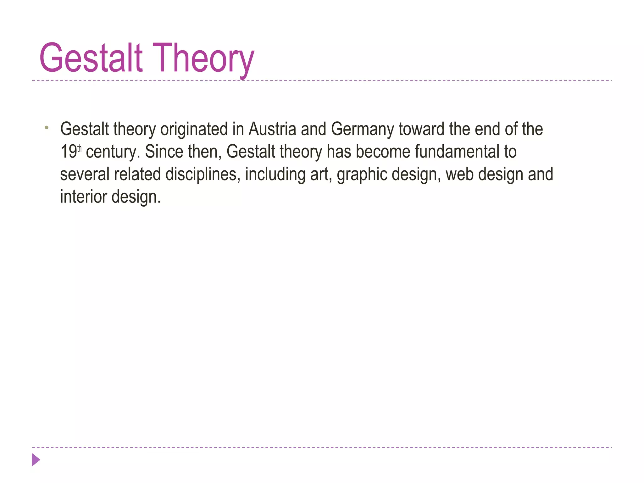 Gestalt Theory
• Gestalt theory originated in Austria and Germany toward the end of the
19th
century. Since then, Gestalt theory has become fundamental to
several related disciplines, including art, graphic design, web design and
interior design.
 