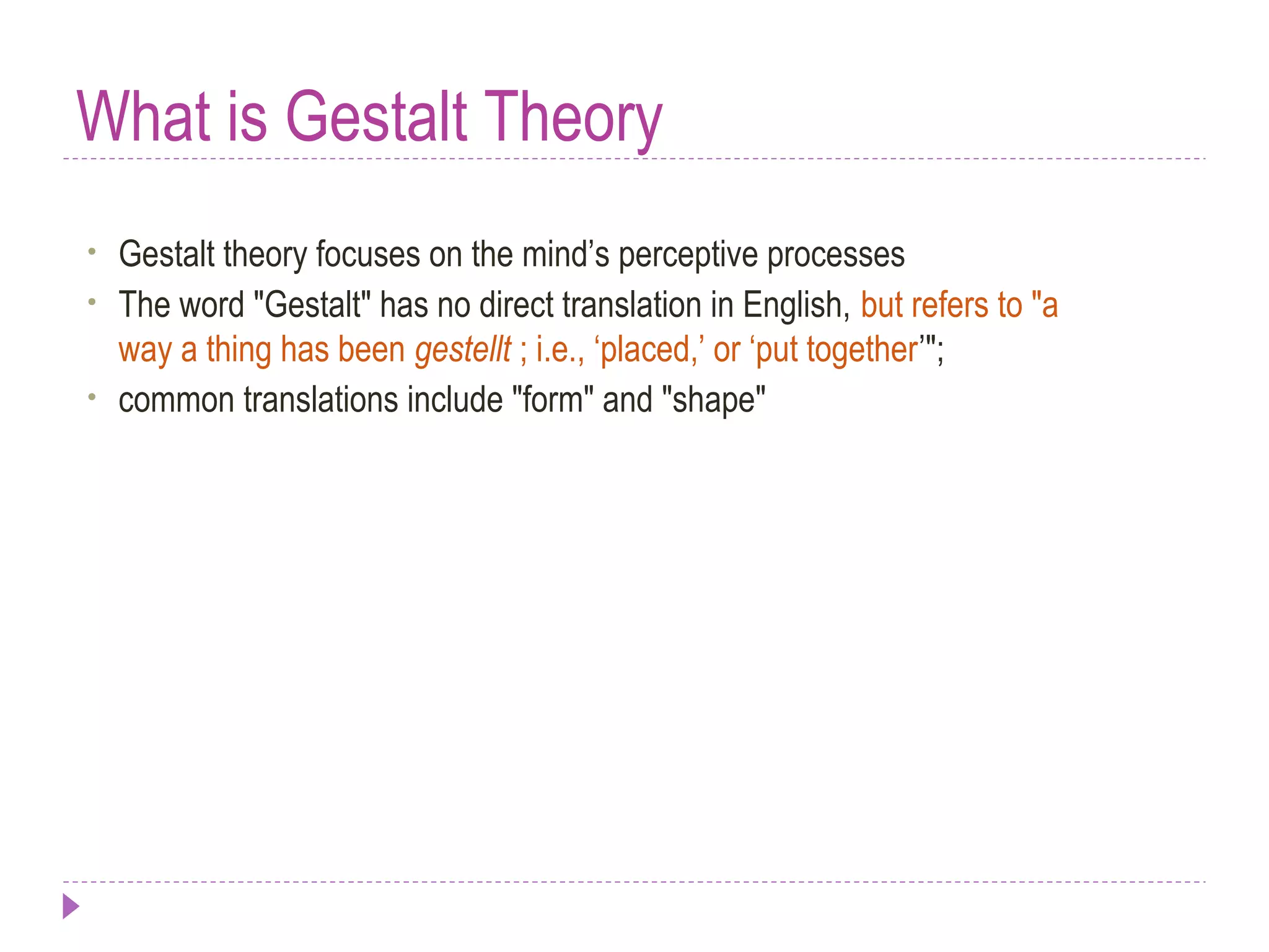 What is Gestalt Theory
• Gestalt theory focuses on the mind’s perceptive processes
• The word "Gestalt" has no direct translation in English, but refers to "a
way a thing has been gestellt ; i.e., ‘placed,’ or ‘put together’";
• common translations include "form" and "shape"
 