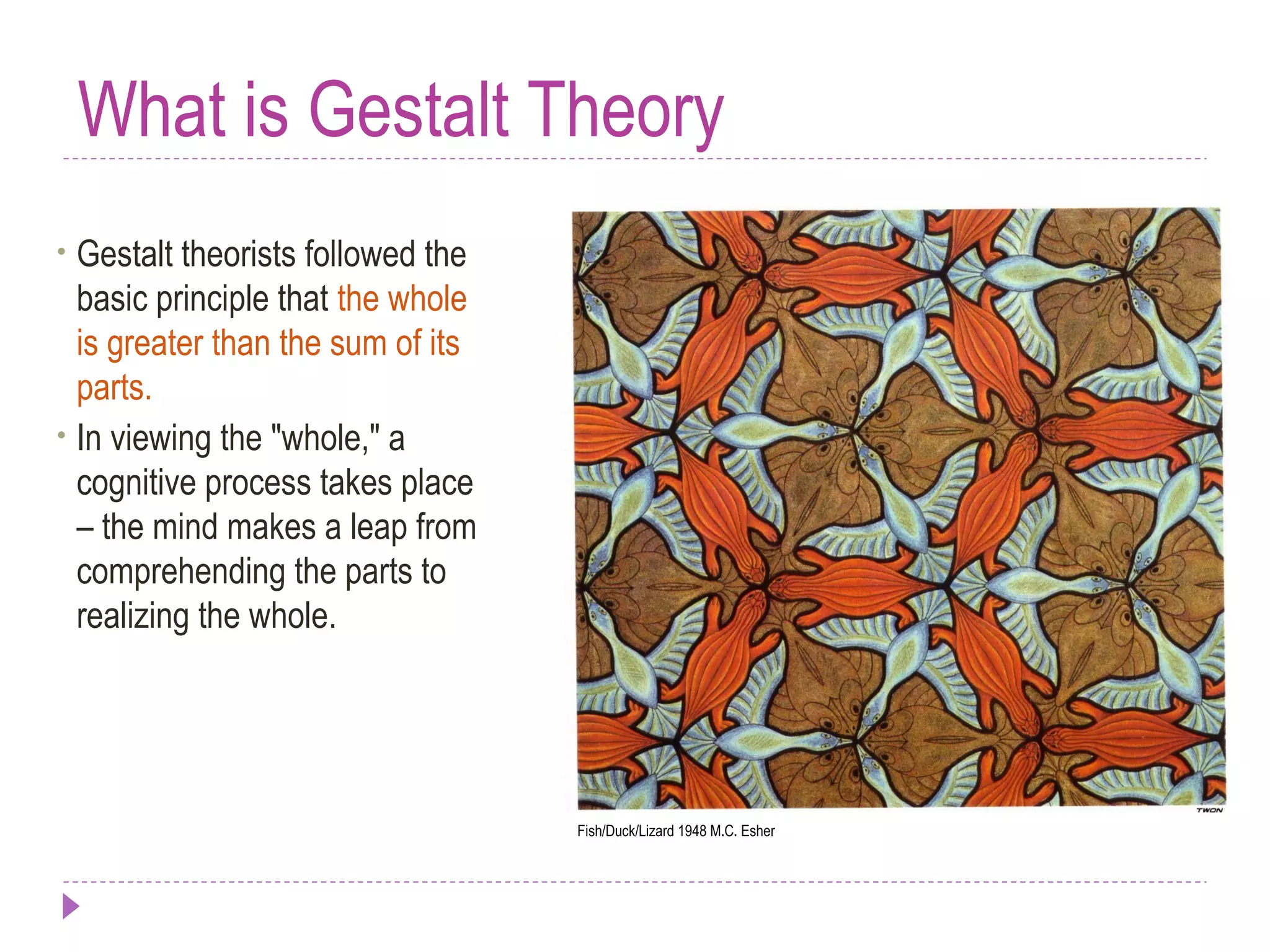 What is Gestalt Theory
• Gestalt theorists followed the
basic principle that the whole
is greater than the sum of its
parts.
• In viewing the "whole," a
cognitive process takes place
– the mind makes a leap from
comprehending the parts to
realizing the whole.
Fish/Duck/Lizard 1948 M.C. Esher
 